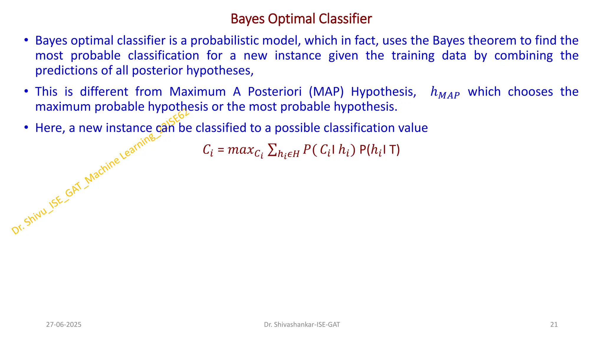 Bayes Optimal Classifier
• Bayes optimal classifier is a probabilistic model, which in fact, uses the Bayes theorem to find the
most probable classification for a new instance given the training data by combining the
predictions of all posterior hypotheses,
• This is different from Maximum A Posteriori (MAP) Hypothesis, ℎ𝑀𝐴𝑃 which chooses the
maximum probable hypothesis or the most probable hypothesis.
• Here, a new instance can be classified to a possible classification value
𝐶𝑖 = 𝑚𝑎𝑥𝐶𝑖
σℎ𝑖𝜖𝐻 𝑃( 𝐶𝑖I ℎ𝑖) P(ℎ𝑖I T)
27-06-2025 21
Dr. Shivashankar-ISE-GAT
 