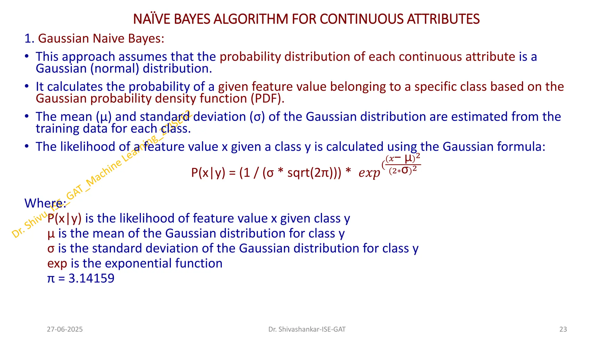 NAÏVE BAYES ALGORITHM FOR CONTINUOUS ATTRIBUTES
1. Gaussian Naive Bayes:
• This approach assumes that the probability distribution of each continuous attribute is a
Gaussian (normal) distribution.
• It calculates the probability of a given feature value belonging to a specific class based on the
Gaussian probability density function (PDF).
• The mean (μ) and standard deviation (σ) of the Gaussian distribution are estimated from the
training data for each class.
• The likelihood of a feature value x given a class y is calculated using the Gaussian formula:
P(x|y) = (1 / (σ * sqrt(2π))) * 𝑒𝑥𝑝
(
(𝑥− μ)2
(2∗σ)2
Where:
P(x|y) is the likelihood of feature value x given class y
μ is the mean of the Gaussian distribution for class y
σ is the standard deviation of the Gaussian distribution for class y
exp is the exponential function
π = 3.14159
27-06-2025 23
Dr. Shivashankar-ISE-GAT
 