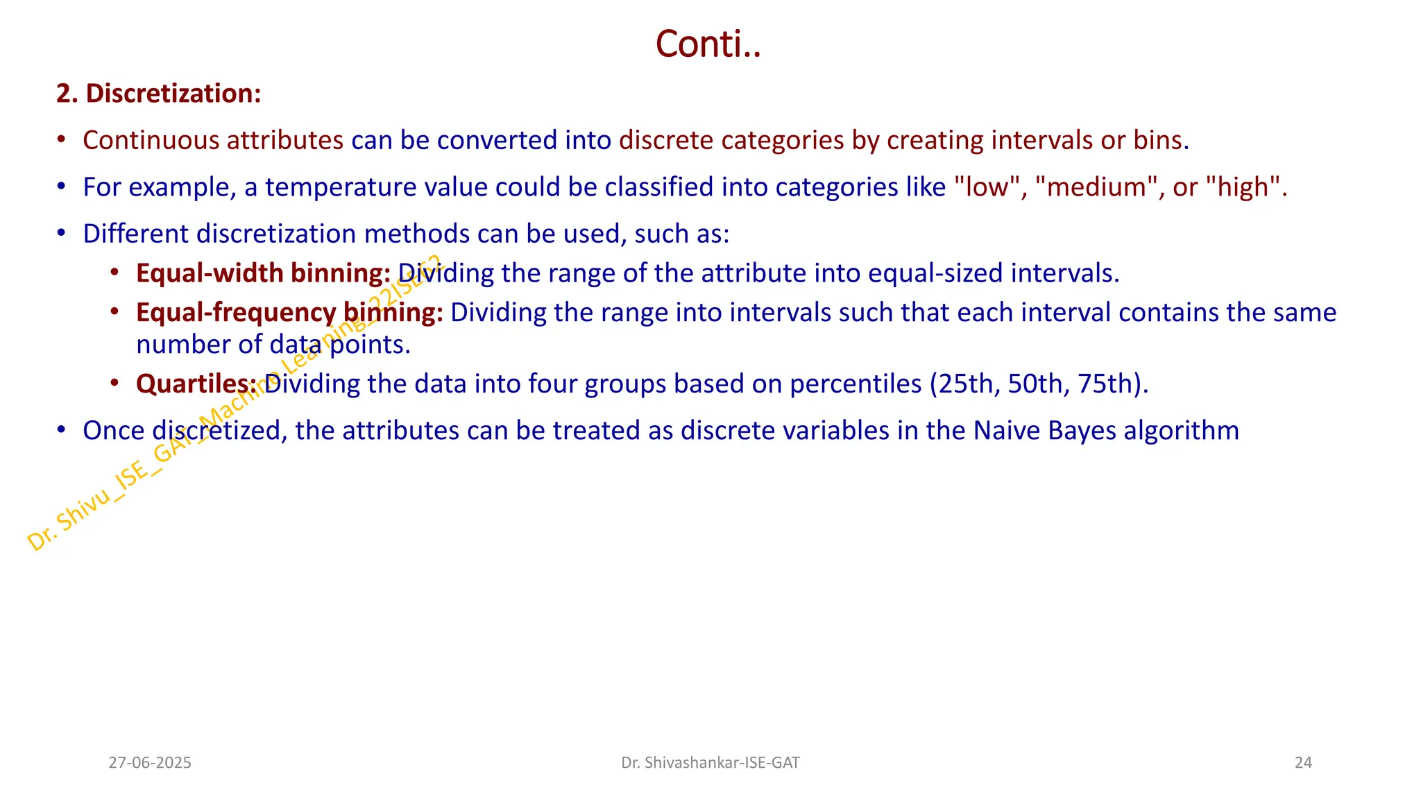 Conti..
2. Discretization:
• Continuous attributes can be converted into discrete categories by creating intervals or bins.
• For example, a temperature value could be classified into categories like "low", "medium", or "high".
• Different discretization methods can be used, such as:
• Equal-width binning: Dividing the range of the attribute into equal-sized intervals.
• Equal-frequency binning: Dividing the range into intervals such that each interval contains the same
number of data points.
• Quartiles: Dividing the data into four groups based on percentiles (25th, 50th, 75th).
• Once discretized, the attributes can be treated as discrete variables in the Naive Bayes algorithm
27-06-2025 24
Dr. Shivashankar-ISE-GAT
 