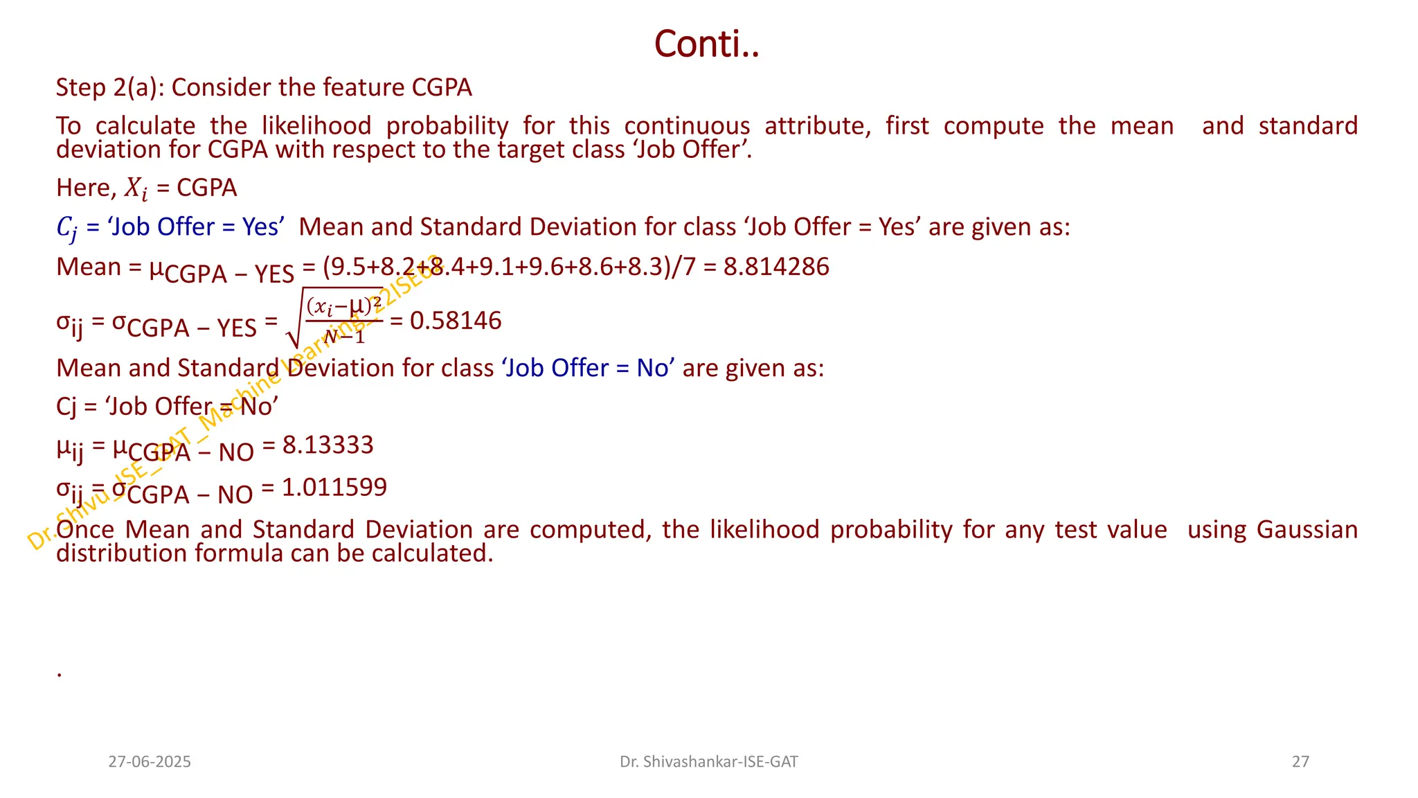 Conti..
Step 2(a): Consider the feature CGPA
To calculate the likelihood probability for this continuous attribute, first compute the mean and standard
deviation for CGPA with respect to the target class ‘Job Offer’.
Here, 𝑋𝑖 = CGPA
𝐶𝑗 = ‘Job Offer = Yes’ Mean and Standard Deviation for class ‘Job Offer = Yes’ are given as:
Mean = µCGPA − YES = (9.5+8.2+8.4+9.1+9.6+8.6+8.3)/7 = 8.814286
σij = σCGPA − YES =
𝑥𝑖−µ 2
𝑁−1
= 0.58146
Mean and Standard Deviation for class ‘Job Offer = No’ are given as:
Cj = ‘Job Offer = No’
µij = µCGPA − NO = 8.13333
σij = σCGPA − NO = 1.011599
Once Mean and Standard Deviation are computed, the likelihood probability for any test value using Gaussian
distribution formula can be calculated.
.
27-06-2025 27
Dr. Shivashankar-ISE-GAT
 