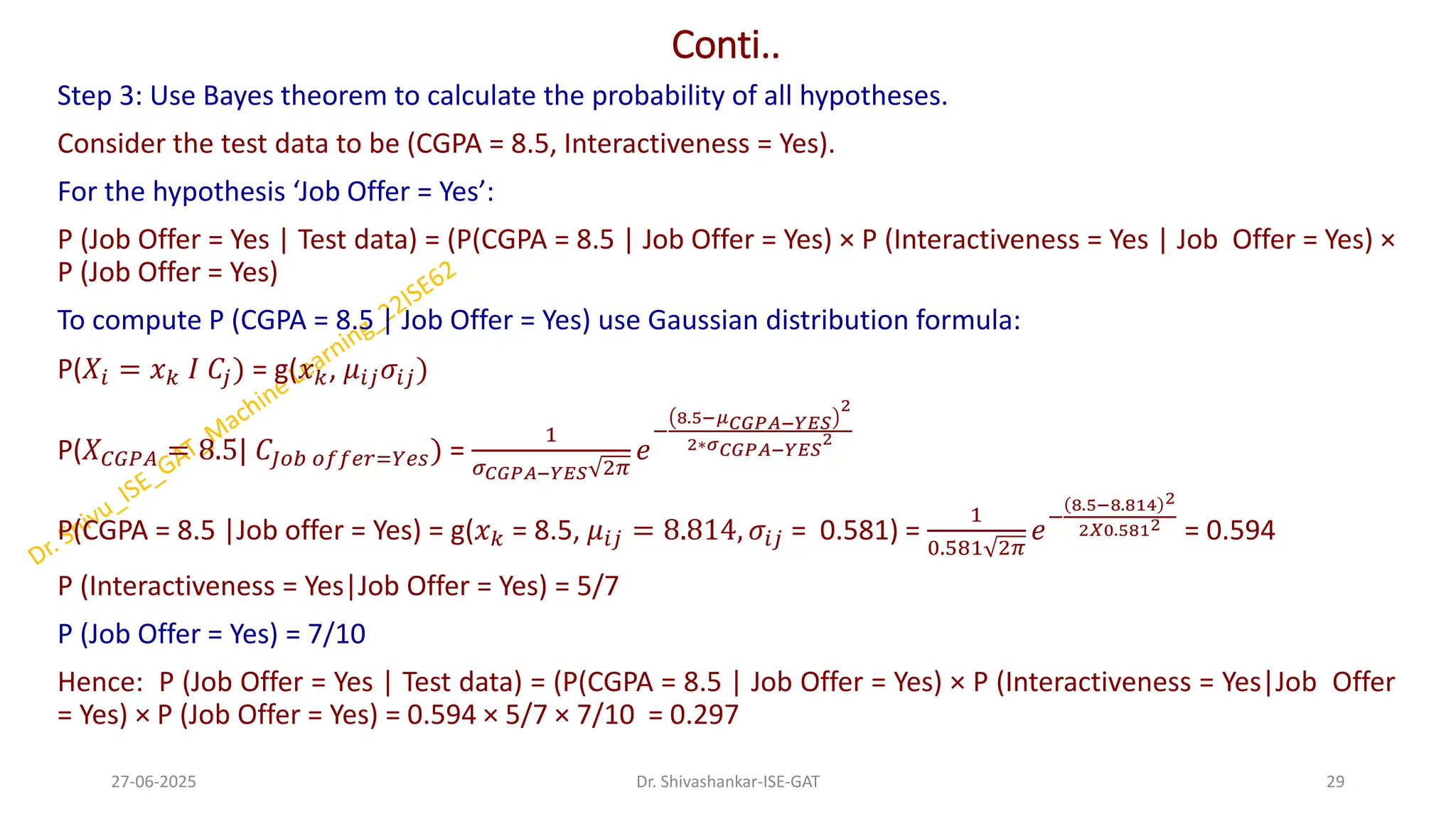Conti..
Step 3: Use Bayes theorem to calculate the probability of all hypotheses.
Consider the test data to be (CGPA = 8.5, Interactiveness = Yes).
For the hypothesis ‘Job Offer = Yes’:
P (Job Offer = Yes | Test data) = (P(CGPA = 8.5 | Job Offer = Yes) × P (Interactiveness = Yes | Job Offer = Yes) ×
P (Job Offer = Yes)
To compute P (CGPA = 8.5 | Job Offer = Yes) use Gaussian distribution formula:
P(𝑋𝑖 = 𝑥𝑘 𝐼 𝐶𝑗) = g(𝑥𝑘, 𝜇𝑖𝑗𝜎𝑖𝑗)
P(𝑋𝐶𝐺𝑃𝐴 = 8.5| 𝐶𝐽𝑜𝑏 𝑜𝑓𝑓𝑒𝑟=𝑌𝑒𝑠) =
1
𝜎𝐶𝐺𝑃𝐴−𝑌𝐸𝑆 2𝜋
𝑒
−
8.5−𝜇𝐶𝐺𝑃𝐴−𝑌𝐸𝑆
2
2∗𝜎𝐶𝐺𝑃𝐴−𝑌𝐸𝑆
2
P(CGPA = 8.5 |Job offer = Yes) = g(𝑥𝑘 = 8.5, 𝜇𝑖𝑗 = 8.814, 𝜎𝑖𝑗 = 0.581) =
1
0.581 2𝜋
𝑒
−
8.5−8.814 2
2𝑋0.5812
= 0.594
P (Interactiveness = Yes|Job Offer = Yes) = 5/7
P (Job Offer = Yes) = 7/10
Hence: P (Job Offer = Yes | Test data) = (P(CGPA = 8.5 | Job Offer = Yes) × P (Interactiveness = Yes|Job Offer
= Yes) × P (Job Offer = Yes) = 0.594 × 5/7 × 7/10 = 0.297
27-06-2025 29
Dr. Shivashankar-ISE-GAT
 