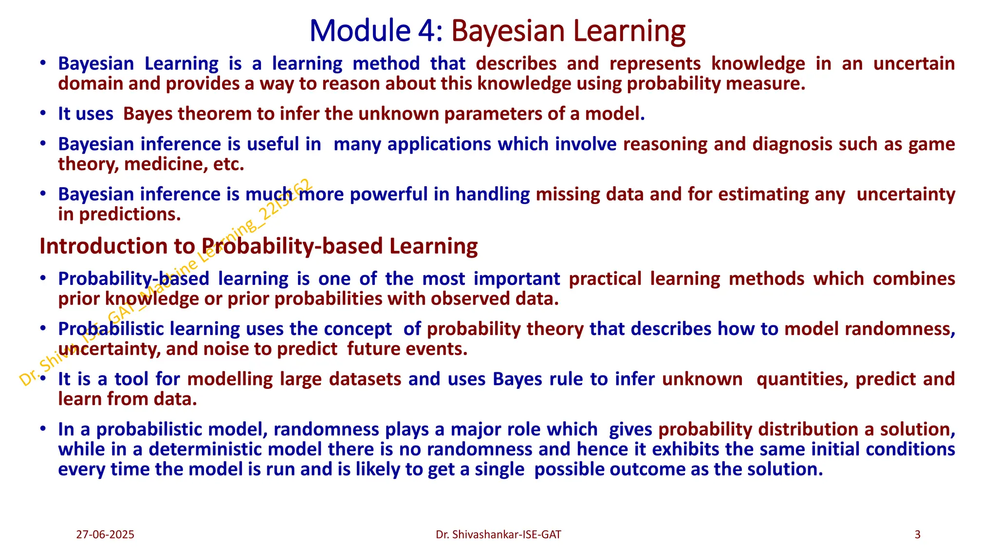 Module 4: Bayesian Learning
• Bayesian Learning is a learning method that describes and represents knowledge in an uncertain
domain and provides a way to reason about this knowledge using probability measure.
• It uses Bayes theorem to infer the unknown parameters of a model.
• Bayesian inference is useful in many applications which involve reasoning and diagnosis such as game
theory, medicine, etc.
• Bayesian inference is much more powerful in handling missing data and for estimating any uncertainty
in predictions.
Introduction to Probability-based Learning
• Probability-based learning is one of the most important practical learning methods which combines
prior knowledge or prior probabilities with observed data.
• Probabilistic learning uses the concept of probability theory that describes how to model randomness,
uncertainty, and noise to predict future events.
• It is a tool for modelling large datasets and uses Bayes rule to infer unknown quantities, predict and
learn from data.
• In a probabilistic model, randomness plays a major role which gives probability distribution a solution,
while in a deterministic model there is no randomness and hence it exhibits the same initial conditions
every time the model is run and is likely to get a single possible outcome as the solution.
27-06-2025 3
Dr. Shivashankar-ISE-GAT
 