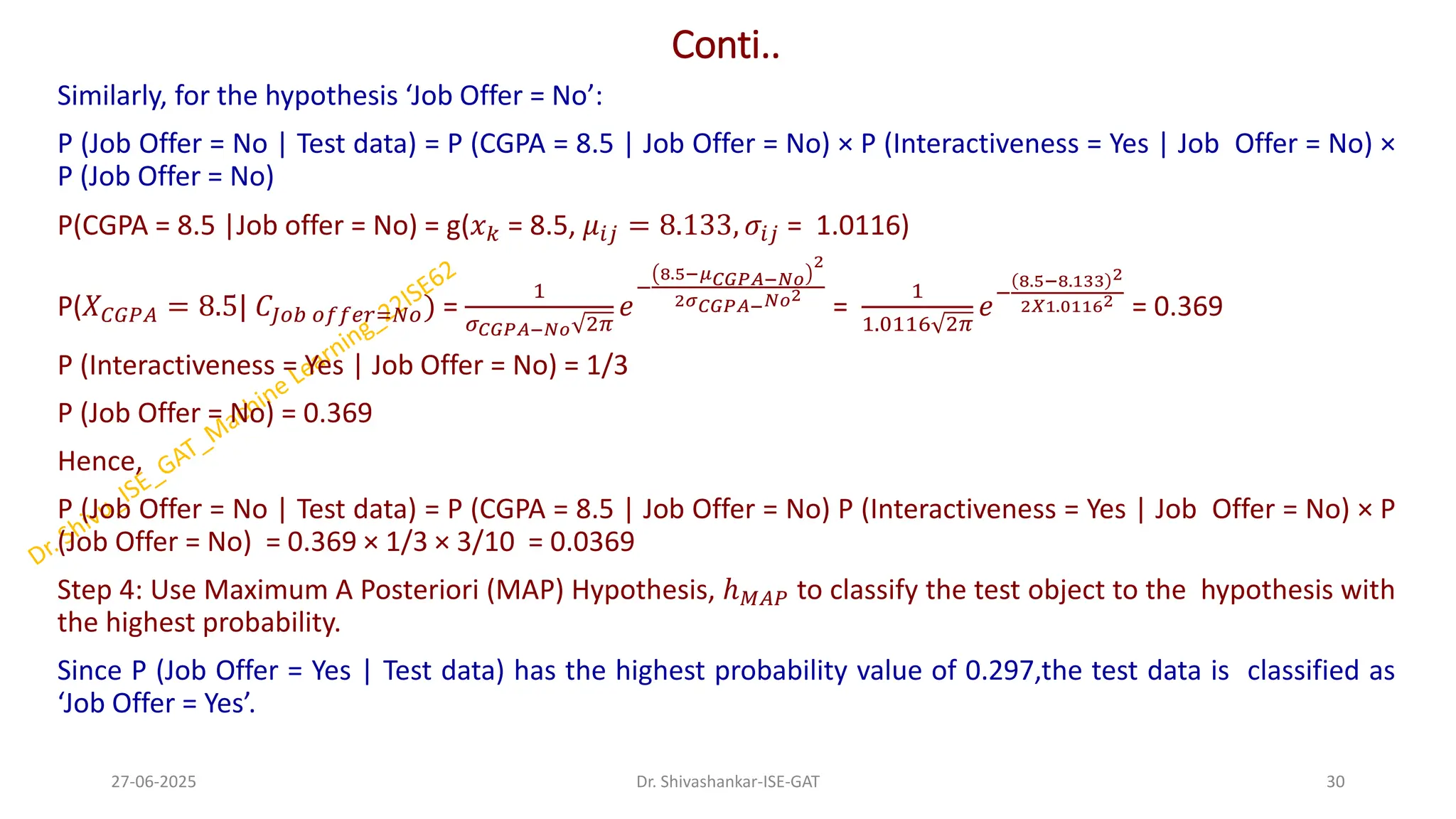 Conti..
Similarly, for the hypothesis ‘Job Offer = No’:
P (Job Offer = No | Test data) = P (CGPA = 8.5 | Job Offer = No) × P (Interactiveness = Yes | Job Offer = No) ×
P (Job Offer = No)
P(CGPA = 8.5 |Job offer = No) = g(𝑥𝑘 = 8.5, 𝜇𝑖𝑗 = 8.133, 𝜎𝑖𝑗 = 1.0116)
P(𝑋𝐶𝐺𝑃𝐴 = 8.5| 𝐶𝐽𝑜𝑏 𝑜𝑓𝑓𝑒𝑟=𝑁𝑜) =
1
𝜎𝐶𝐺𝑃𝐴−𝑁𝑜 2𝜋
𝑒
−
8.5−𝜇𝐶𝐺𝑃𝐴−𝑁𝑜
2
2𝜎𝐶𝐺𝑃𝐴−𝑁𝑜2
=
1
1.0116 2𝜋
𝑒
−
8.5−8.133 2
2𝑋1.01162
= 0.369
P (Interactiveness = Yes | Job Offer = No) = 1/3
P (Job Offer = No) = 0.369
Hence,
P (Job Offer = No | Test data) = P (CGPA = 8.5 | Job Offer = No) P (Interactiveness = Yes | Job Offer = No) × P
(Job Offer = No) = 0.369 × 1/3 × 3/10 = 0.0369
Step 4: Use Maximum A Posteriori (MAP) Hypothesis, ℎ𝑀𝐴𝑃 to classify the test object to the hypothesis with
the highest probability.
Since P (Job Offer = Yes | Test data) has the highest probability value of 0.297,the test data is classified as
‘Job Offer = Yes’.
27-06-2025 30
Dr. Shivashankar-ISE-GAT
 