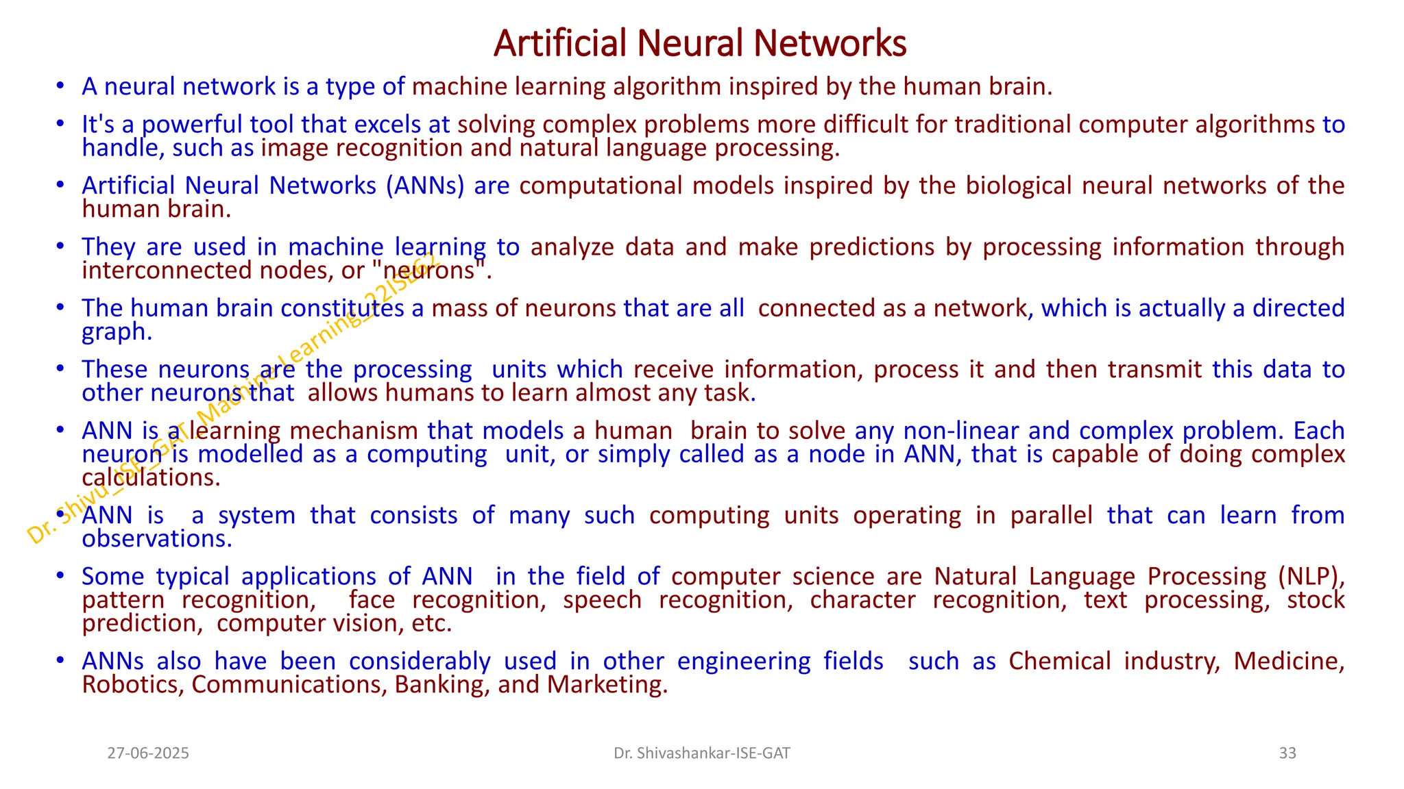 Artificial Neural Networks
• A neural network is a type of machine learning algorithm inspired by the human brain.
• It's a powerful tool that excels at solving complex problems more difficult for traditional computer algorithms to
handle, such as image recognition and natural language processing.
• Artificial Neural Networks (ANNs) are computational models inspired by the biological neural networks of the
human brain.
• They are used in machine learning to analyze data and make predictions by processing information through
interconnected nodes, or "neurons".
• The human brain constitutes a mass of neurons that are all connected as a network, which is actually a directed
graph.
• These neurons are the processing units which receive information, process it and then transmit this data to
other neurons that allows humans to learn almost any task.
• ANN is a learning mechanism that models a human brain to solve any non-linear and complex problem. Each
neuron is modelled as a computing unit, or simply called as a node in ANN, that is capable of doing complex
calculations.
• ANN is a system that consists of many such computing units operating in parallel that can learn from
observations.
• Some typical applications of ANN in the field of computer science are Natural Language Processing (NLP),
pattern recognition, face recognition, speech recognition, character recognition, text processing, stock
prediction, computer vision, etc.
• ANNs also have been considerably used in other engineering fields such as Chemical industry, Medicine,
Robotics, Communications, Banking, and Marketing.
27-06-2025 33
Dr. Shivashankar-ISE-GAT
 