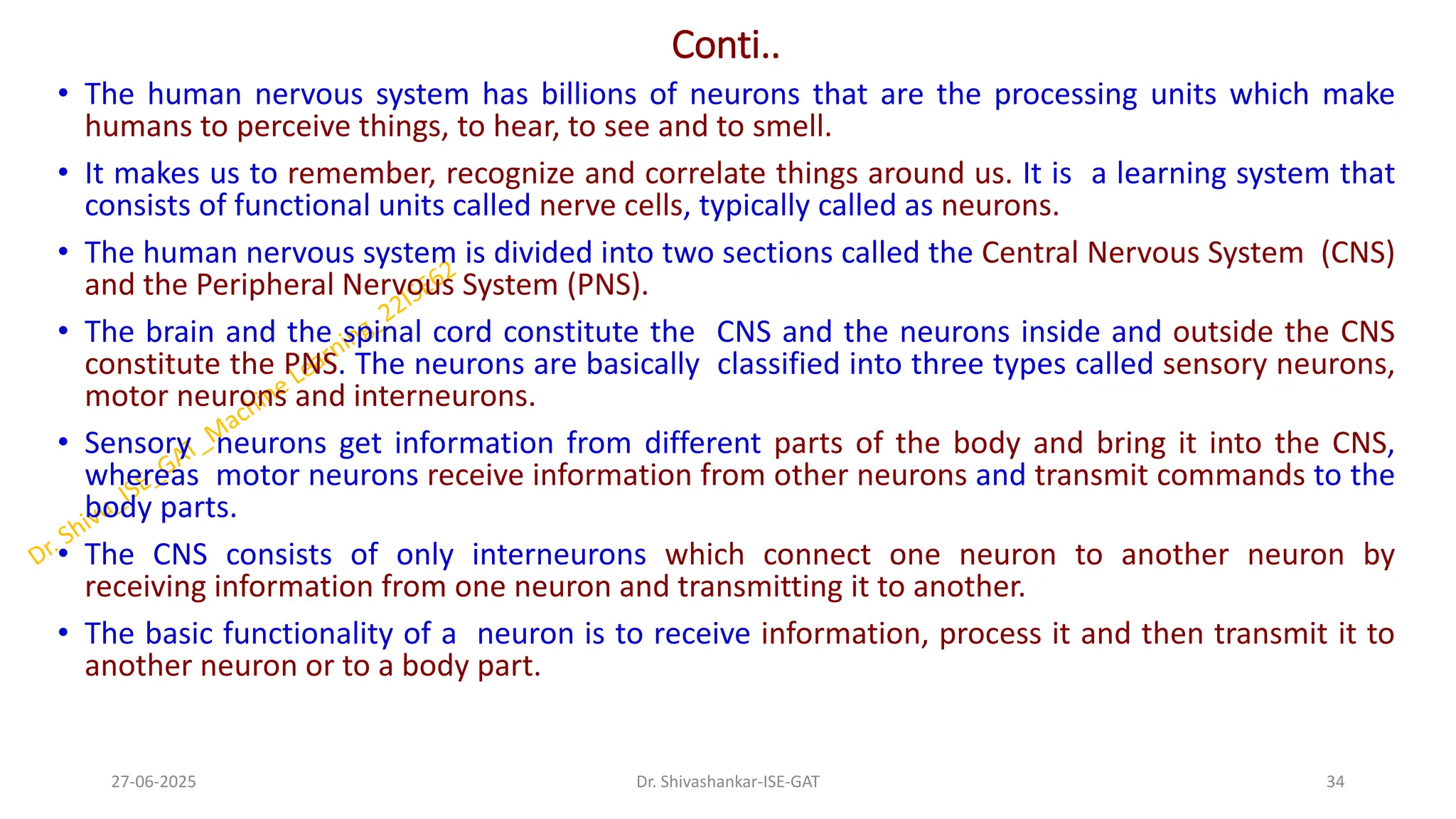 Conti..
• The human nervous system has billions of neurons that are the processing units which make
humans to perceive things, to hear, to see and to smell.
• It makes us to remember, recognize and correlate things around us. It is a learning system that
consists of functional units called nerve cells, typically called as neurons.
• The human nervous system is divided into two sections called the Central Nervous System (CNS)
and the Peripheral Nervous System (PNS).
• The brain and the spinal cord constitute the CNS and the neurons inside and outside the CNS
constitute the PNS. The neurons are basically classified into three types called sensory neurons,
motor neurons and interneurons.
• Sensory neurons get information from different parts of the body and bring it into the CNS,
whereas motor neurons receive information from other neurons and transmit commands to the
body parts.
• The CNS consists of only interneurons which connect one neuron to another neuron by
receiving information from one neuron and transmitting it to another.
• The basic functionality of a neuron is to receive information, process it and then transmit it to
another neuron or to a body part.
27-06-2025 34
Dr. Shivashankar-ISE-GAT
 