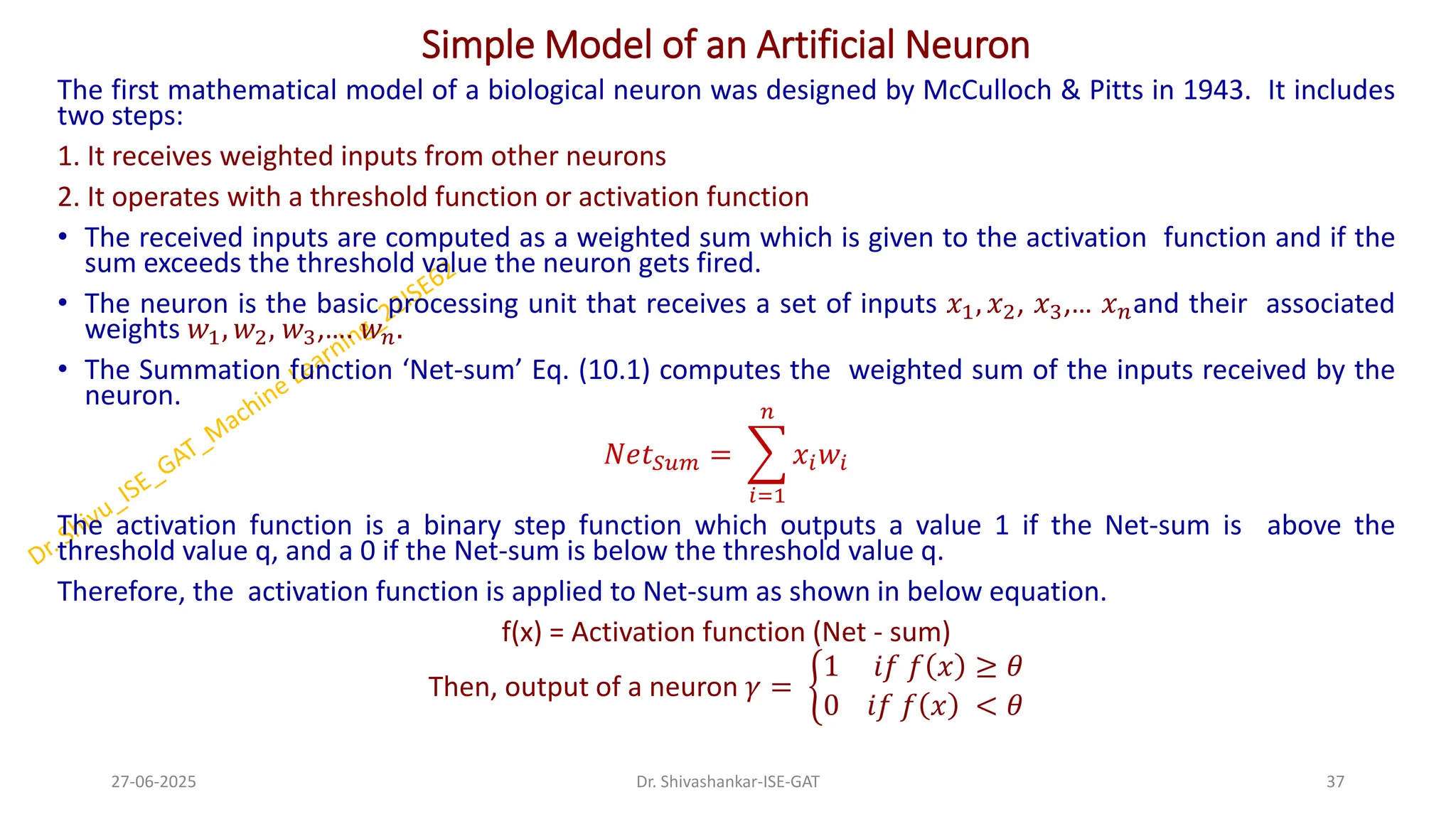 Simple Model of an Artificial Neuron
The first mathematical model of a biological neuron was designed by McCulloch & Pitts in 1943. It includes
two steps:
1. It receives weighted inputs from other neurons
2. It operates with a threshold function or activation function
• The received inputs are computed as a weighted sum which is given to the activation function and if the
sum exceeds the threshold value the neuron gets fired.
• The neuron is the basic processing unit that receives a set of inputs 𝑥1, 𝑥2, 𝑥3,… 𝑥𝑛and their associated
weights 𝑤1, 𝑤2, 𝑤3,…. 𝑤𝑛.
• The Summation function ‘Net-sum’ Eq. (10.1) computes the weighted sum of the inputs received by the
neuron.
𝑁𝑒𝑡𝑆𝑢𝑚 = ෍
𝑖=1
𝑛
𝑥𝑖𝑤𝑖
The activation function is a binary step function which outputs a value 1 if the Net-sum is above the
threshold value q, and a 0 if the Net-sum is below the threshold value q.
Therefore, the activation function is applied to Net-sum as shown in below equation.
f(x) = Activation function (Net - sum)
Then, output of a neuron 𝛾 = ቊ
1 𝑖𝑓 𝑓 𝑥 ≥ 𝜃
0 𝑖𝑓 𝑓 𝑥 < 𝜃
27-06-2025 37
Dr. Shivashankar-ISE-GAT
 