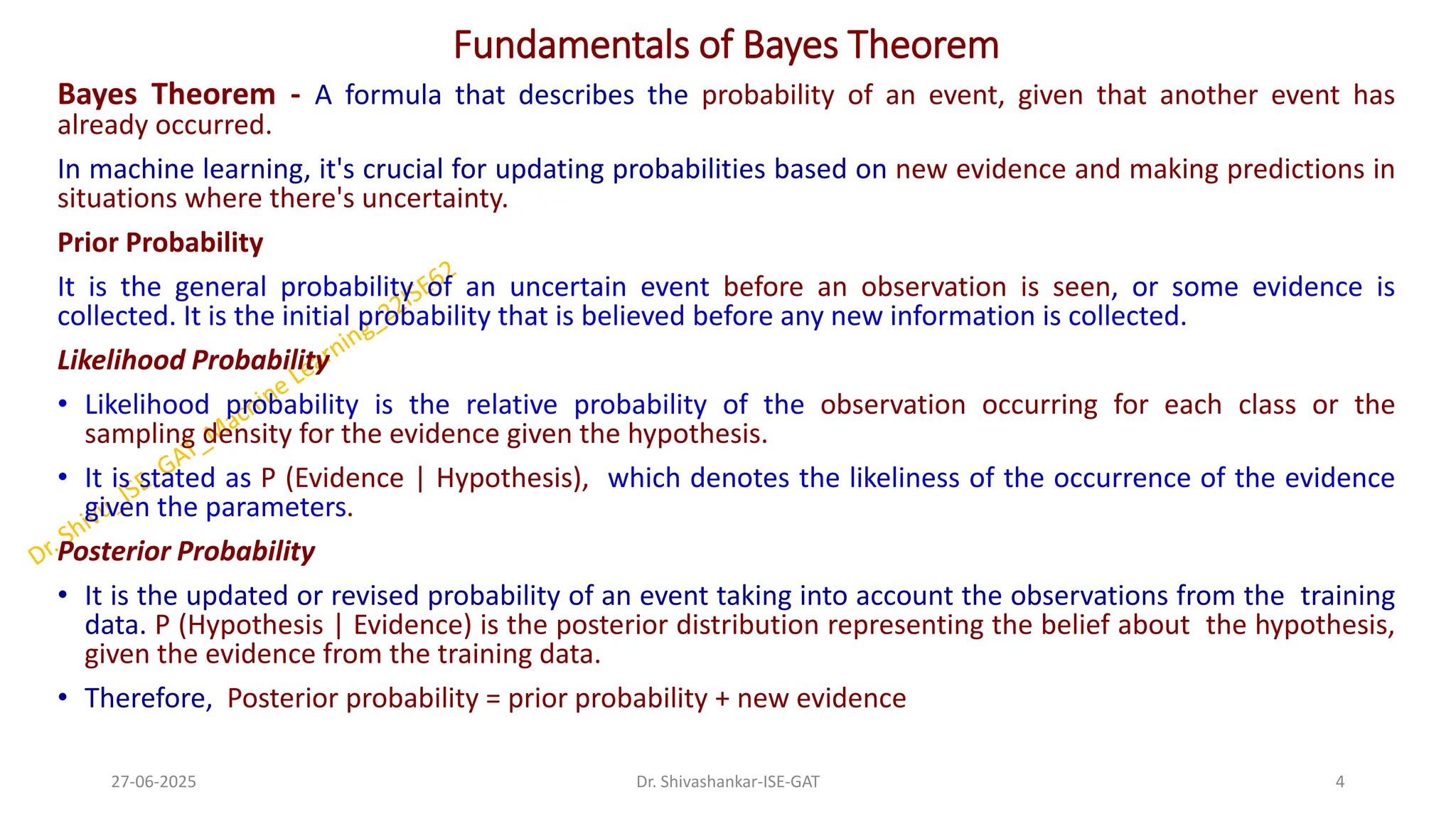 Fundamentals of Bayes Theorem
Bayes Theorem - A formula that describes the probability of an event, given that another event has
already occurred.
In machine learning, it's crucial for updating probabilities based on new evidence and making predictions in
situations where there's uncertainty.
Prior Probability
It is the general probability of an uncertain event before an observation is seen, or some evidence is
collected. It is the initial probability that is believed before any new information is collected.
Likelihood Probability
• Likelihood probability is the relative probability of the observation occurring for each class or the
sampling density for the evidence given the hypothesis.
• It is stated as P (Evidence | Hypothesis), which denotes the likeliness of the occurrence of the evidence
given the parameters.
Posterior Probability
• It is the updated or revised probability of an event taking into account the observations from the training
data. P (Hypothesis | Evidence) is the posterior distribution representing the belief about the hypothesis,
given the evidence from the training data.
• Therefore, Posterior probability = prior probability + new evidence
27-06-2025 4
Dr. Shivashankar-ISE-GAT
 