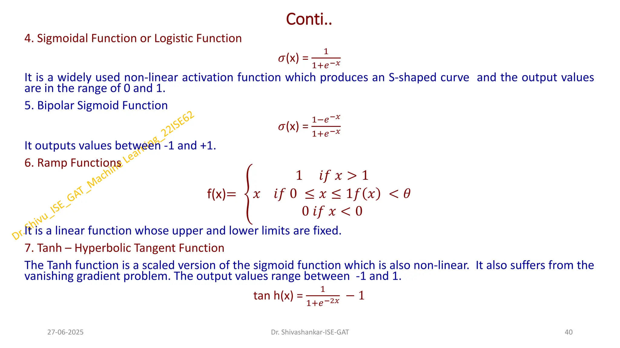 Conti..
4. Sigmoidal Function or Logistic Function
𝜎(x) =
1
1+𝑒−𝑥
It is a widely used non-linear activation function which produces an S-shaped curve and the output values
are in the range of 0 and 1.
5. Bipolar Sigmoid Function
𝜎(x) =
1−𝑒−𝑥
1+𝑒−𝑥
It outputs values between -1 and +1.
6. Ramp Functions
f(x)= ൞
1 𝑖𝑓 𝑥 > 1
𝑥 𝑖𝑓 0 ≤ 𝑥 ≤ 1𝑓 𝑥 < 𝜃
0 𝑖𝑓 𝑥 < 0
It is a linear function whose upper and lower limits are fixed.
7. Tanh – Hyperbolic Tangent Function
The Tanh function is a scaled version of the sigmoid function which is also non-linear. It also suffers from the
vanishing gradient problem. The output values range between -1 and 1.
tan h(x) =
1
1+𝑒−2𝑥 − 1
27-06-2025 40
Dr. Shivashankar-ISE-GAT
 