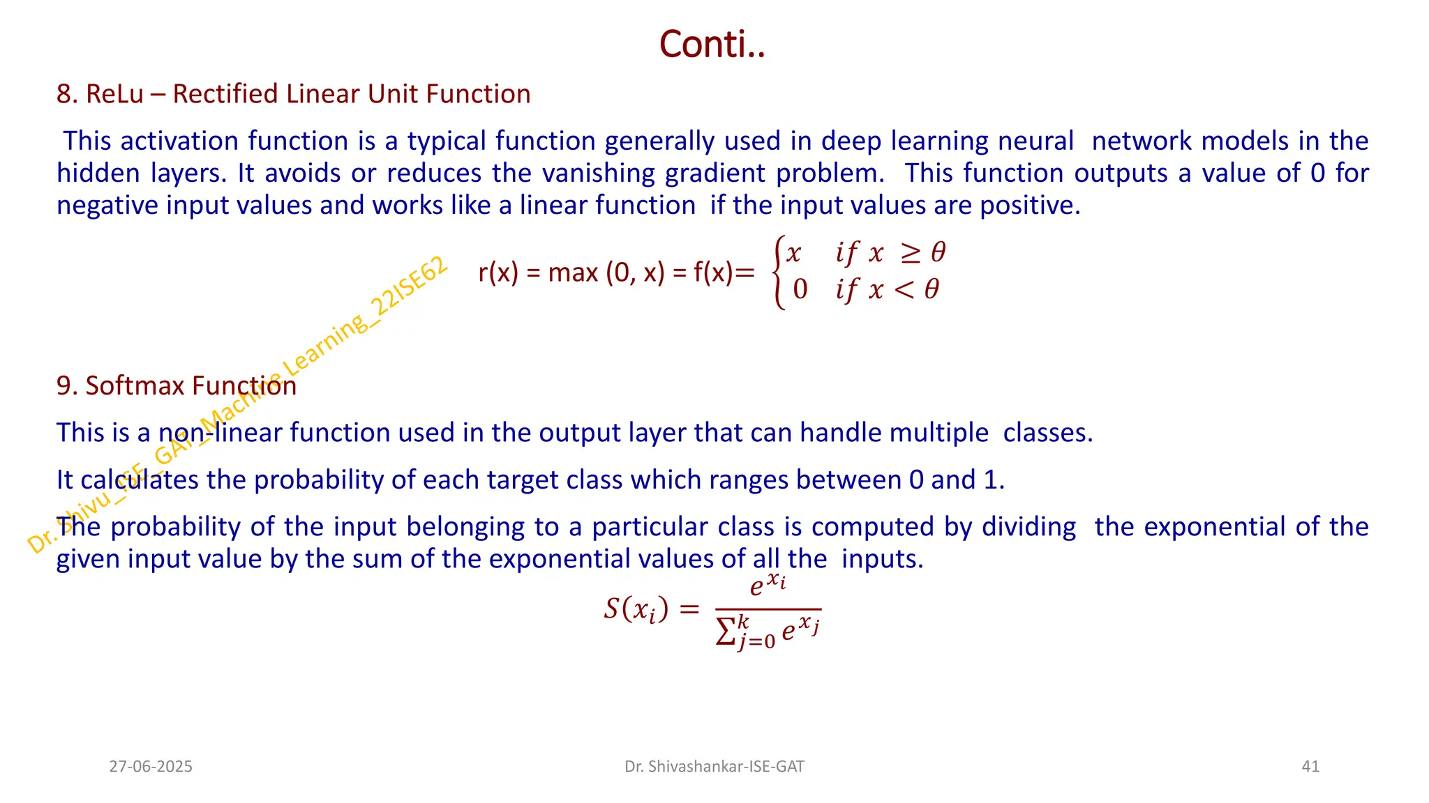 Conti..
8. ReLu – Rectified Linear Unit Function
This activation function is a typical function generally used in deep learning neural network models in the
hidden layers. It avoids or reduces the vanishing gradient problem. This function outputs a value of 0 for
negative input values and works like a linear function if the input values are positive.
r(x) = max (0, x) = f(x)= ቊ
𝑥 𝑖𝑓 𝑥 ≥ 𝜃
0 𝑖𝑓 𝑥 < 𝜃
9. Softmax Function
This is a non-linear function used in the output layer that can handle multiple classes.
It calculates the probability of each target class which ranges between 0 and 1.
The probability of the input belonging to a particular class is computed by dividing the exponential of the
given input value by the sum of the exponential values of all the inputs.
𝑆 𝑥𝑖 =
𝑒𝑥𝑖
σ𝑗=0
𝑘
𝑒𝑥𝑗
27-06-2025 41
Dr. Shivashankar-ISE-GAT
 