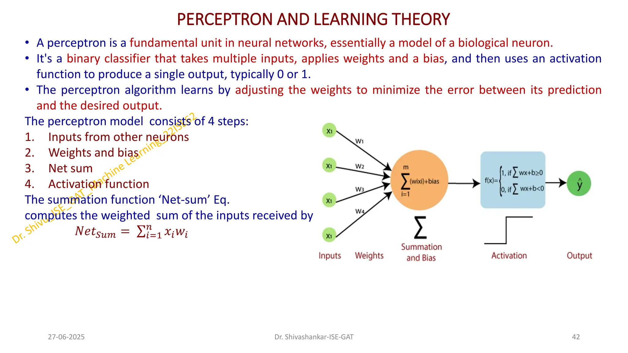 PERCEPTRON AND LEARNING THEORY
• A perceptron is a fundamental unit in neural networks, essentially a model of a biological neuron.
• It's a binary classifier that takes multiple inputs, applies weights and a bias, and then uses an activation
function to produce a single output, typically 0 or 1.
• The perceptron algorithm learns by adjusting the weights to minimize the error between its prediction
and the desired output.
The perceptron model consists of 4 steps:
1. Inputs from other neurons
2. Weights and bias
3. Net sum
4. Activation function
The summation function ‘Net-sum’ Eq.
computes the weighted sum of the inputs received by the neuron.
𝑁𝑒𝑡𝑆𝑢𝑚 = σ𝑖=1
𝑛
𝑥𝑖𝑤𝑖
27-06-2025 42
Dr. Shivashankar-ISE-GAT
 