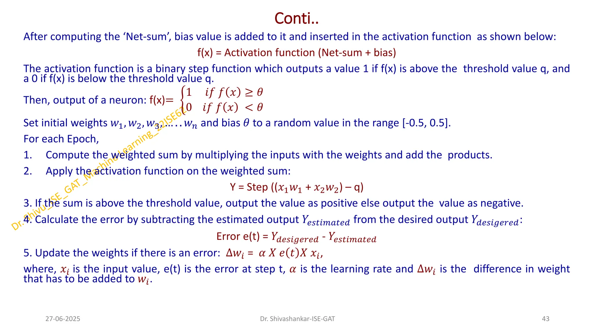 Conti..
After computing the ‘Net-sum’, bias value is added to it and inserted in the activation function as shown below:
f(x) = Activation function (Net-sum + bias)
The activation function is a binary step function which outputs a value 1 if f(x) is above the threshold value q, and
a 0 if f(x) is below the threshold value q.
Then, output of a neuron: f(x)= ቊ
1 𝑖𝑓 𝑓 𝑥 ≥ 𝜃
0 𝑖𝑓 𝑓 𝑥 < 𝜃
Set initial weights 𝑤1, 𝑤2, 𝑤3, … . . 𝑤𝑛 and bias 𝜃 to a random value in the range [-0.5, 0.5].
For each Epoch,
1. Compute the weighted sum by multiplying the inputs with the weights and add the products.
2. Apply the activation function on the weighted sum:
Y = Step ((𝑥1𝑤1 + 𝑥2𝑤2) – q)
3. If the sum is above the threshold value, output the value as positive else output the value as negative.
4. Calculate the error by subtracting the estimated output 𝑌𝑒𝑠𝑡𝑖𝑚𝑎𝑡𝑒𝑑 from the desired output 𝑌𝑑𝑒𝑠𝑖𝑔𝑒𝑟𝑒𝑑:
Error e(t) = 𝑌𝑑𝑒𝑠𝑖𝑔𝑒𝑟𝑒𝑑 - 𝑌𝑒𝑠𝑡𝑖𝑚𝑎𝑡𝑒𝑑
5. Update the weights if there is an error: ∆𝑤𝑖 = 𝛼 𝑋 𝑒 𝑡 𝑋 𝑥𝑖,
where, 𝑥𝑖 is the input value, e(t) is the error at step t, 𝛼 is the learning rate and ∆𝑤𝑖 is the difference in weight
that has to be added to 𝑤𝑖.
27-06-2025 43
Dr. Shivashankar-ISE-GAT
 