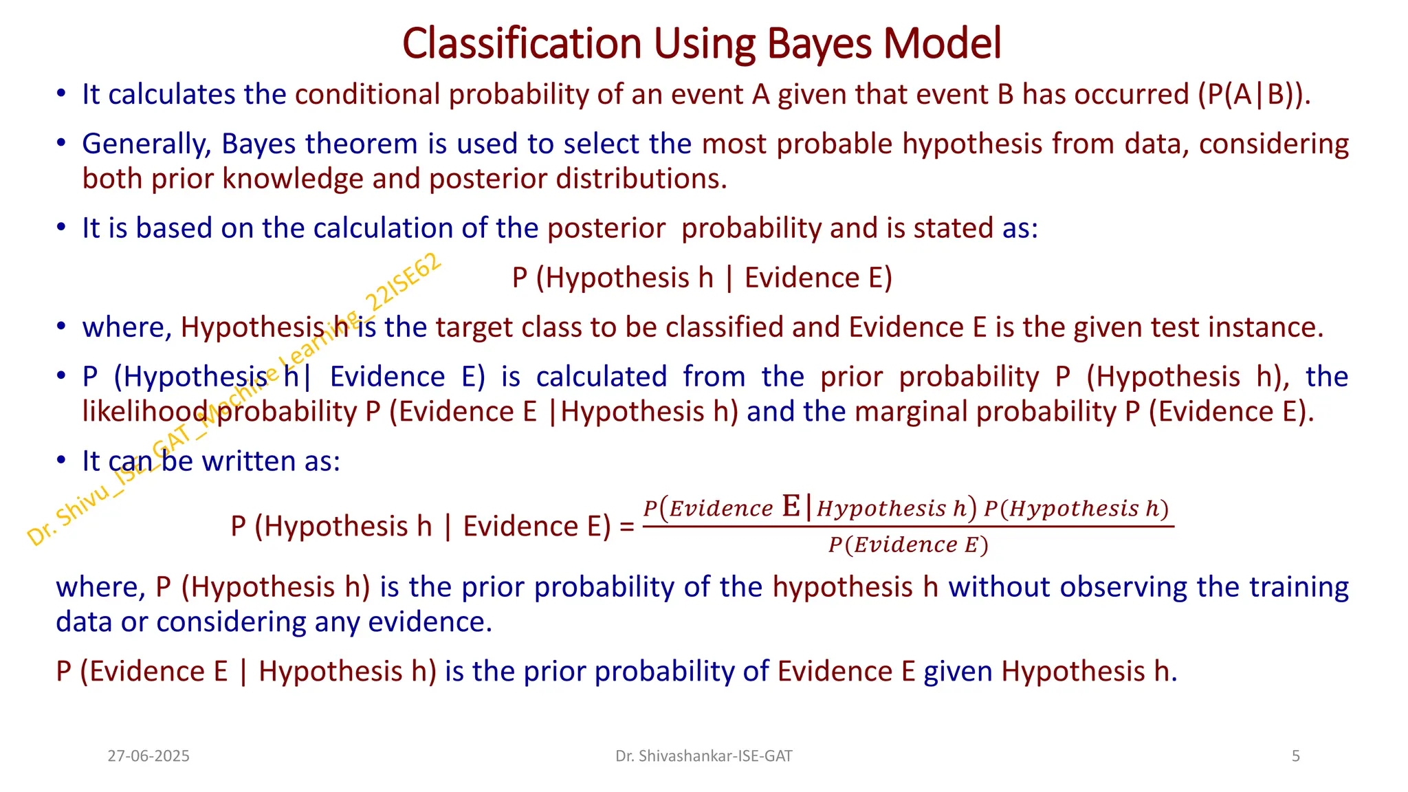 Classification Using Bayes Model
• It calculates the conditional probability of an event A given that event B has occurred (P(A|B)).
• Generally, Bayes theorem is used to select the most probable hypothesis from data, considering
both prior knowledge and posterior distributions.
• It is based on the calculation of the posterior probability and is stated as:
P (Hypothesis h | Evidence E)
• where, Hypothesis h is the target class to be classified and Evidence E is the given test instance.
• P (Hypothesis h| Evidence E) is calculated from the prior probability P (Hypothesis h), the
likelihood probability P (Evidence E |Hypothesis h) and the marginal probability P (Evidence E).
• It can be written as:
P (Hypothesis h | Evidence E) =
𝑃 𝐸𝑣𝑖𝑑𝑒𝑛𝑐𝑒 E|𝐻𝑦𝑝𝑜𝑡ℎ𝑒𝑠𝑖𝑠 ℎ 𝑃(𝐻𝑦𝑝𝑜𝑡ℎ𝑒𝑠𝑖𝑠 ℎ)
𝑃(𝐸𝑣𝑖𝑑𝑒𝑛𝑐𝑒 𝐸)
where, P (Hypothesis h) is the prior probability of the hypothesis h without observing the training
data or considering any evidence.
P (Evidence E | Hypothesis h) is the prior probability of Evidence E given Hypothesis h.
27-06-2025 5
Dr. Shivashankar-ISE-GAT
 