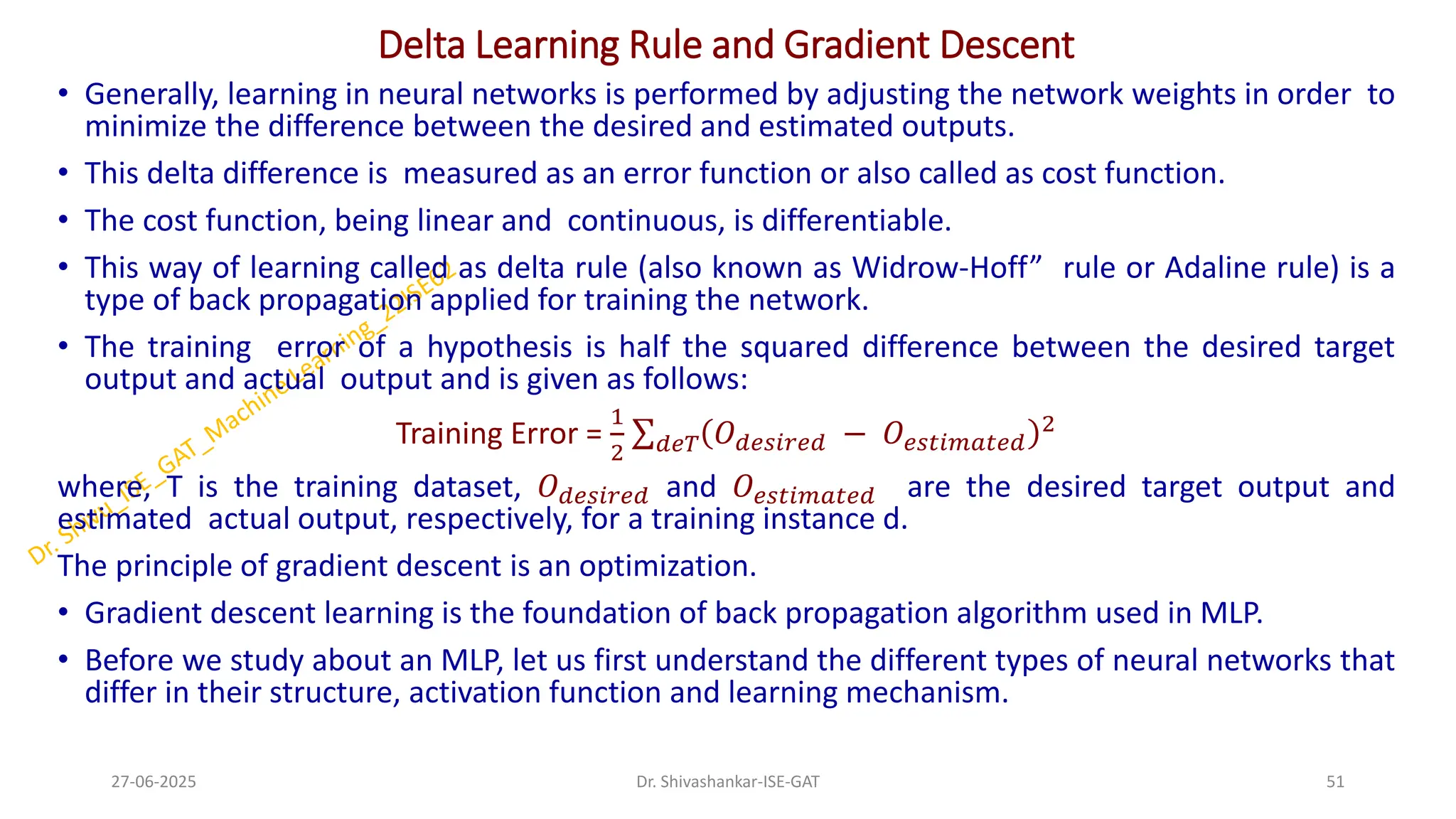 Delta Learning Rule and Gradient Descent
• Generally, learning in neural networks is performed by adjusting the network weights in order to
minimize the difference between the desired and estimated outputs.
• This delta difference is measured as an error function or also called as cost function.
• The cost function, being linear and continuous, is differentiable.
• This way of learning called as delta rule (also known as Widrow-Hoff” rule or Adaline rule) is a
type of back propagation applied for training the network.
• The training error of a hypothesis is half the squared difference between the desired target
output and actual output and is given as follows:
Training Error =
1
2
σ𝑑𝑒𝑇 𝑂𝑑𝑒𝑠𝑖𝑟𝑒𝑑 − 𝑂𝑒𝑠𝑡𝑖𝑚𝑎𝑡𝑒𝑑
2
where, T is the training dataset, 𝑂𝑑𝑒𝑠𝑖𝑟𝑒𝑑 and 𝑂𝑒𝑠𝑡𝑖𝑚𝑎𝑡𝑒𝑑 are the desired target output and
estimated actual output, respectively, for a training instance d.
The principle of gradient descent is an optimization.
• Gradient descent learning is the foundation of back propagation algorithm used in MLP.
• Before we study about an MLP, let us first understand the different types of neural networks that
differ in their structure, activation function and learning mechanism.
27-06-2025 51
Dr. Shivashankar-ISE-GAT
 