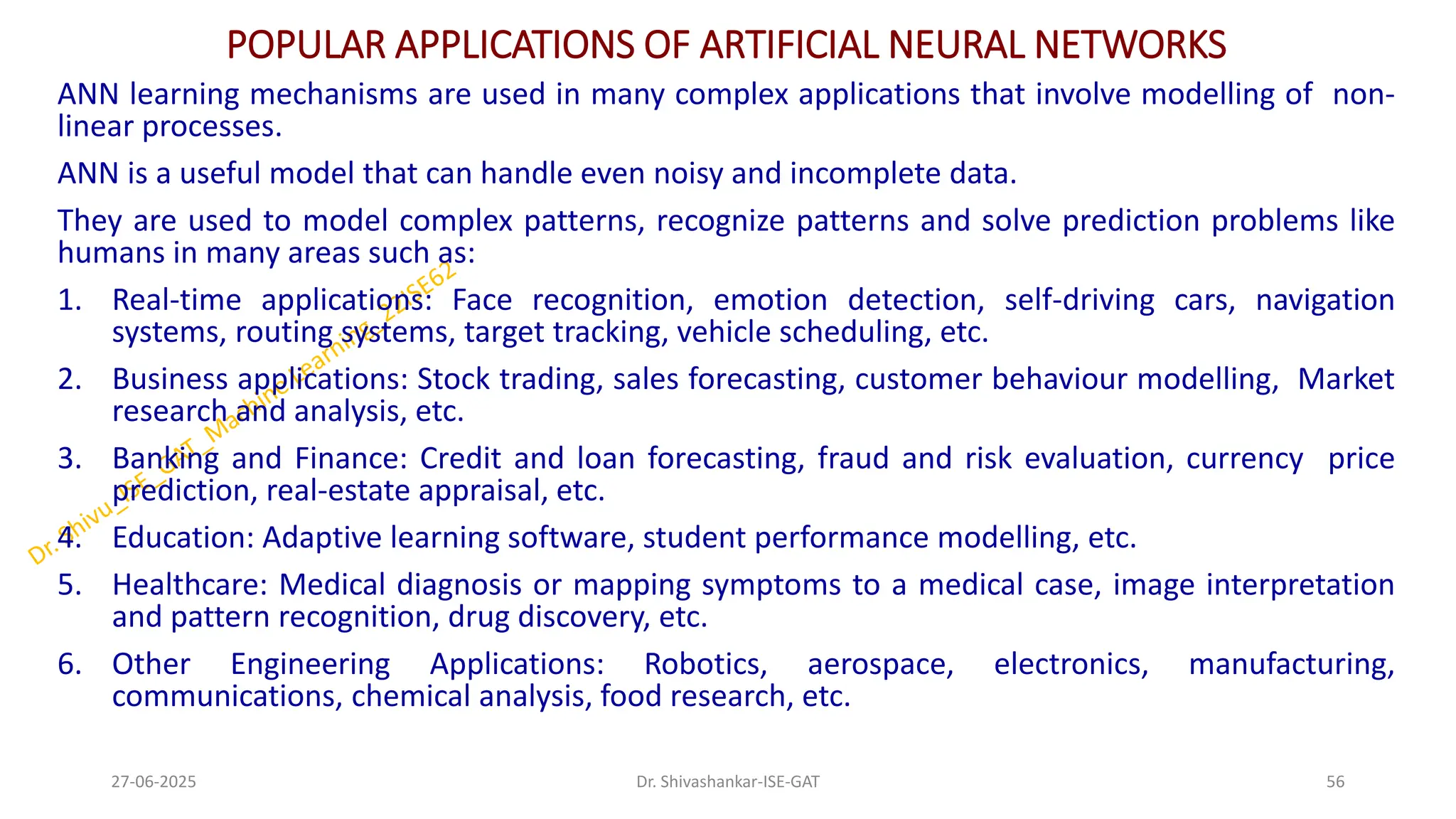 POPULAR APPLICATIONS OF ARTIFICIAL NEURAL NETWORKS
ANN learning mechanisms are used in many complex applications that involve modelling of non-
linear processes.
ANN is a useful model that can handle even noisy and incomplete data.
They are used to model complex patterns, recognize patterns and solve prediction problems like
humans in many areas such as:
1. Real-time applications: Face recognition, emotion detection, self-driving cars, navigation
systems, routing systems, target tracking, vehicle scheduling, etc.
2. Business applications: Stock trading, sales forecasting, customer behaviour modelling, Market
research and analysis, etc.
3. Banking and Finance: Credit and loan forecasting, fraud and risk evaluation, currency price
prediction, real-estate appraisal, etc.
4. Education: Adaptive learning software, student performance modelling, etc.
5. Healthcare: Medical diagnosis or mapping symptoms to a medical case, image interpretation
and pattern recognition, drug discovery, etc.
6. Other Engineering Applications: Robotics, aerospace, electronics, manufacturing,
communications, chemical analysis, food research, etc.
27-06-2025 56
Dr. Shivashankar-ISE-GAT
 