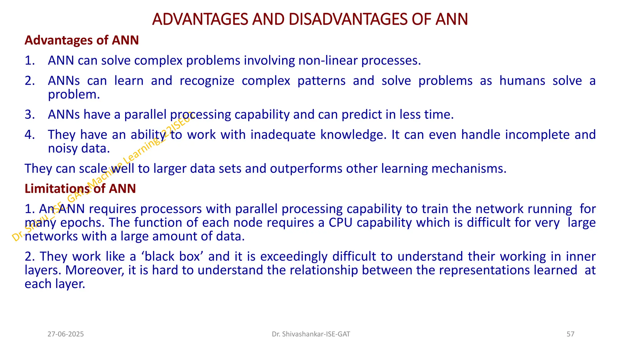 ADVANTAGES AND DISADVANTAGES OF ANN
Advantages of ANN
1. ANN can solve complex problems involving non-linear processes.
2. ANNs can learn and recognize complex patterns and solve problems as humans solve a
problem.
3. ANNs have a parallel processing capability and can predict in less time.
4. They have an ability to work with inadequate knowledge. It can even handle incomplete and
noisy data.
They can scale well to larger data sets and outperforms other learning mechanisms.
Limitations of ANN
1. An ANN requires processors with parallel processing capability to train the network running for
many epochs. The function of each node requires a CPU capability which is difficult for very large
networks with a large amount of data.
2. They work like a ‘black box’ and it is exceedingly difficult to understand their working in inner
layers. Moreover, it is hard to understand the relationship between the representations learned at
each layer.
27-06-2025 57
Dr. Shivashankar-ISE-GAT
 