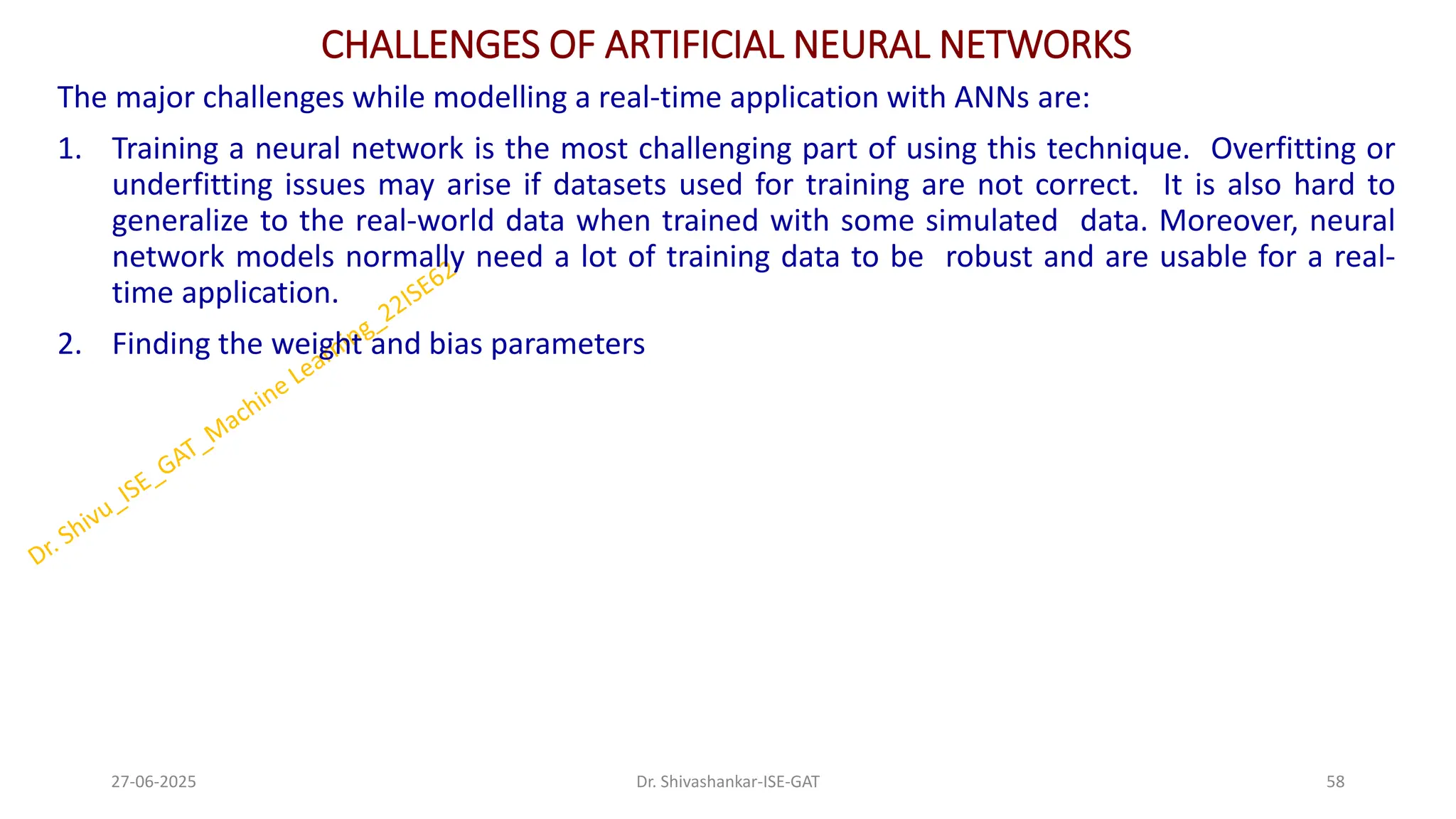 CHALLENGES OF ARTIFICIAL NEURAL NETWORKS
The major challenges while modelling a real-time application with ANNs are:
1. Training a neural network is the most challenging part of using this technique. Overfitting or
underfitting issues may arise if datasets used for training are not correct. It is also hard to
generalize to the real-world data when trained with some simulated data. Moreover, neural
network models normally need a lot of training data to be robust and are usable for a real-
time application.
2. Finding the weight and bias parameters
27-06-2025 58
Dr. Shivashankar-ISE-GAT
 