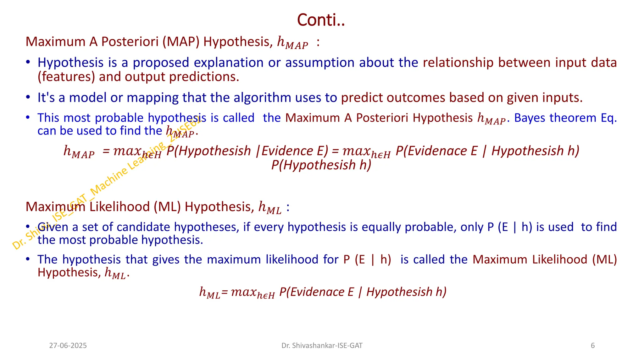 Conti..
Maximum A Posteriori (MAP) Hypothesis, ℎ𝑀𝐴𝑃 :
• Hypothesis is a proposed explanation or assumption about the relationship between input data
(features) and output predictions.
• It's a model or mapping that the algorithm uses to predict outcomes based on given inputs.
• This most probable hypothesis is called the Maximum A Posteriori Hypothesis ℎ𝑀𝐴𝑃. Bayes theorem Eq.
can be used to find the ℎ𝑀𝐴𝑃.
ℎ𝑀𝐴𝑃 = 𝑚𝑎𝑥ℎ𝜖𝐻 P(Hypothesish |Evidence E) = 𝑚𝑎𝑥ℎ𝜖𝐻 P(Evidenace E | Hypothesish h)
P(Hypothesish h)
Maximum Likelihood (ML) Hypothesis, ℎ𝑀𝐿 :
• Given a set of candidate hypotheses, if every hypothesis is equally probable, only P (E | h) is used to find
the most probable hypothesis.
• The hypothesis that gives the maximum likelihood for P (E | h) is called the Maximum Likelihood (ML)
Hypothesis, ℎ𝑀𝐿.
ℎ𝑀𝐿= 𝑚𝑎𝑥ℎ𝜖𝐻 P(Evidenace E | Hypothesish h)
27-06-2025 6
Dr. Shivashankar-ISE-GAT
 