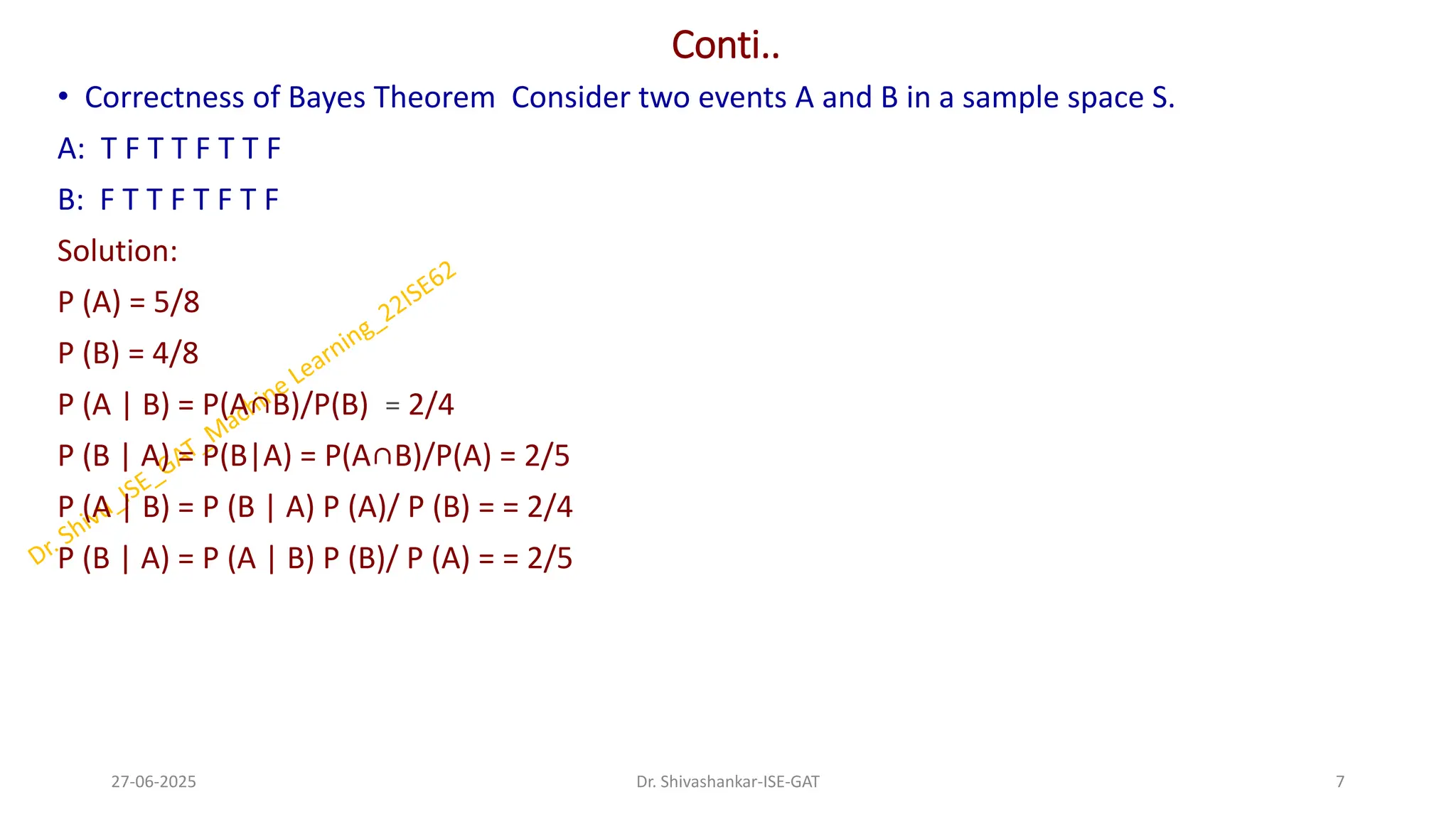 Conti..
• Correctness of Bayes Theorem Consider two events A and B in a sample space S.
A: T F T T F T T F
B: F T T F T F T F
Solution:
P (A) = 5/8
P (B) = 4/8
P (A | B) = P(A∩B)/P(B) = 2/4
P (B | A) = P(B|A) = P(A∩B)/P(A) = 2/5
P (A | B) = P (B | A) P (A)/ P (B) = = 2/4
P (B | A) = P (A | B) P (B)/ P (A) = = 2/5
27-06-2025 7
Dr. Shivashankar-ISE-GAT
 