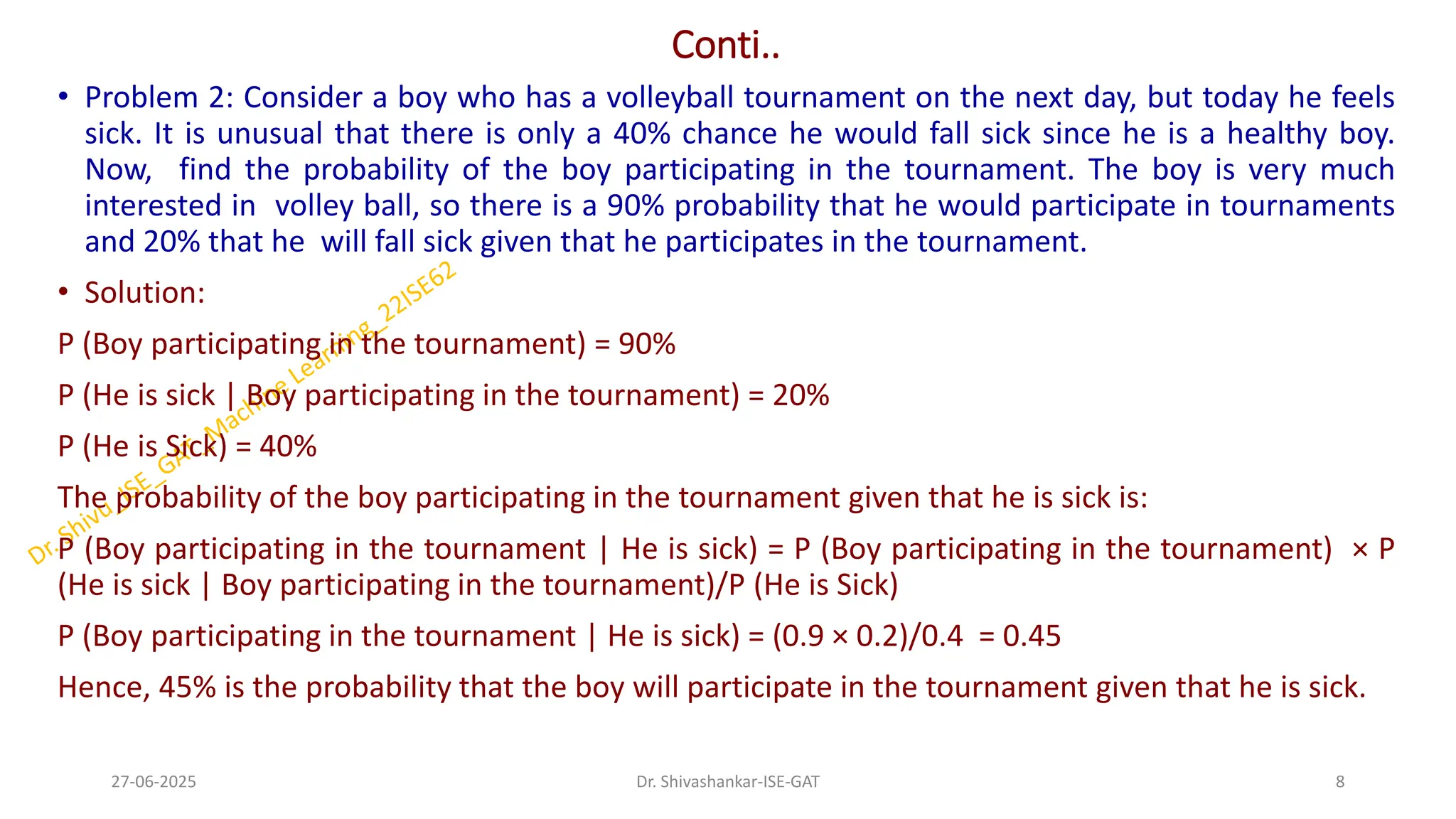 Conti..
• Problem 2: Consider a boy who has a volleyball tournament on the next day, but today he feels
sick. It is unusual that there is only a 40% chance he would fall sick since he is a healthy boy.
Now, find the probability of the boy participating in the tournament. The boy is very much
interested in volley ball, so there is a 90% probability that he would participate in tournaments
and 20% that he will fall sick given that he participates in the tournament.
• Solution:
P (Boy participating in the tournament) = 90%
P (He is sick | Boy participating in the tournament) = 20%
P (He is Sick) = 40%
The probability of the boy participating in the tournament given that he is sick is:
P (Boy participating in the tournament | He is sick) = P (Boy participating in the tournament) × P
(He is sick | Boy participating in the tournament)/P (He is Sick)
P (Boy participating in the tournament | He is sick) = (0.9 × 0.2)/0.4 = 0.45
Hence, 45% is the probability that the boy will participate in the tournament given that he is sick.
27-06-2025 8
Dr. Shivashankar-ISE-GAT
 