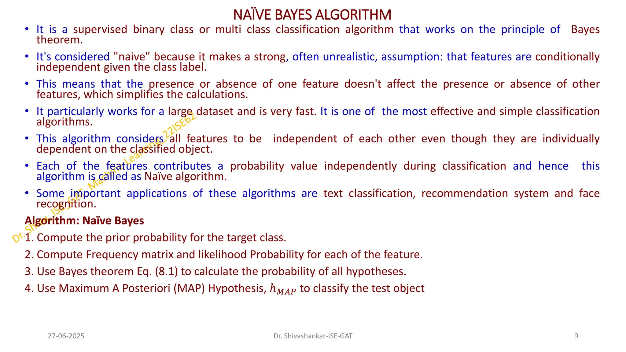NAÏVE BAYES ALGORITHM
• It is a supervised binary class or multi class classification algorithm that works on the principle of Bayes
theorem.
• It's considered "naive" because it makes a strong, often unrealistic, assumption: that features are conditionally
independent given the class label.
• This means that the presence or absence of one feature doesn't affect the presence or absence of other
features, which simplifies the calculations.
• It particularly works for a large dataset and is very fast. It is one of the most effective and simple classification
algorithms.
• This algorithm considers all features to be independent of each other even though they are individually
dependent on the classified object.
• Each of the features contributes a probability value independently during classification and hence this
algorithm is called as Naïve algorithm.
• Some important applications of these algorithms are text classification, recommendation system and face
recognition.
Algorithm: Naïve Bayes
1. Compute the prior probability for the target class.
2. Compute Frequency matrix and likelihood Probability for each of the feature.
3. Use Bayes theorem Eq. (8.1) to calculate the probability of all hypotheses.
4. Use Maximum A Posteriori (MAP) Hypothesis, ℎ𝑀𝐴𝑃 to classify the test object
27-06-2025 9
Dr. Shivashankar-ISE-GAT
 