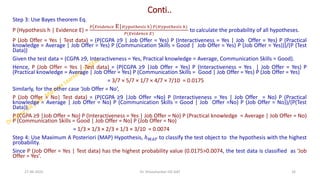 Conti..
Step 3: Use Bayes theorem Eq.
P (Hypothesis h | Evidence E) =
𝑃 𝐸𝑣𝑖𝑑𝑒𝑛𝑐𝑒 E|𝐻𝑦𝑝𝑜𝑡ℎ𝑒𝑠𝑖𝑠 ℎ 𝑃(𝐻𝑦𝑝𝑜𝑡ℎ𝑒𝑠𝑖𝑠 ℎ)
𝑃(𝐸𝑣𝑖𝑑𝑒𝑛𝑐𝑒 𝐸)
to calculate the probability of all hypotheses.
P (Job Offer = Yes | Test data) = (P(CGPA ≥9 | Job Offer = Yes) P (Interactiveness = Yes | Job Offer = Yes) P (Practical
knowledge = Average | Job Offer = Yes) P (Communication Skills = Good | Job Offer = Yes) P (Job Offer = Yes)))/(P (Test
Data))
Given the test data = (CGPA ≥9, Interactiveness = Yes, Practical knowledge = Average, Communication Skills = Good).
Hence, P (Job Offer = Yes | Test data) = (P(CGPA ≥9 |Job Offer = Yes) P (Interactiveness = Yes | Job Offer = Yes) P
(Practical knowledge = Average | Job Offer = Yes) P (Communication Skills = Good | Job Offer = Yes) P (Job Offer = Yes)
= 3/7 × 5/7 × 1/7 × 4/7 × 7/10 = 0.0175
Similarly, for the other case ‘Job Offer = No’,
P (Job Offer = No| Test data) = (P(CGPA ≥9 |Job Offer =No) P (Interactiveness = Yes | Job Offer = No) P (Practical
knowledge = Average | Job Offer = No) P (Communication Skills = Good | Job Offer =No) P (Job Offer = No))/(P(Test
Data)).
P (CGPA ≥9 |Job Offer = No) P (Interactiveness = Yes | Job Offer = No) P (Practical knowledge = Average | Job Offer = No)
P (Communication Skills = Good | Job Offer = No) P (Job Offer = No)
= 1/3 × 1/3 × 2/3 × 1/3 × 3/10 = 0.0074
Step 4: Use Maximum A Posteriori (MAP) Hypothesis, ℎ𝑀𝐴𝑃 to classify the test object to the hypothesis with the highest
probability.
Since P (Job Offer = Yes | Test data) has the highest probability value (0.0175>0.0074, the test data is classified as ‘Job
Offer = Yes’.
27-06-2025 16
Dr. Shivashankar-ISE-GAT
 