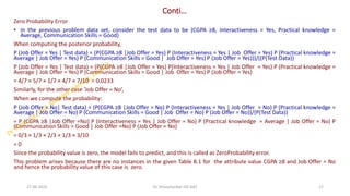 Conti…
Zero Probability Error
• In the previous problem data set, consider the test data to be (CGPA ≥8, Interactiveness = Yes, Practical knowledge =
Average, Communication Skills = Good)
When computing the posterior probability,
P (Job Offer = Yes | Test data) = (P(CGPA ≥8 |Job Offer = Yes) P (Interactiveness = Yes | Job Offer = Yes) P (Practical knowledge =
Average | Job Offer = Yes) P (Communication Skills = Good | Job Offer = Yes) P (Job Offer = Yes)))/((P(Test Data))
P (Job Offer = Yes | Test data) = (P(CGPA ≥8 |Job Offer = Yes) P(Interactiveness = Yes | Job Offer = Yes) P (Practical knowledge =
Average | Job Offer = Yes) P (Communication Skills = Good | Job Offer = Yes) P (Job Offer = Yes)
= 4/7 × 5/7 × 1/7 × 4/7 × 7/10 = 0.0233
Similarly, for the other case ‘Job Offer = No’,
When we compute the probability:
P (Job Offer = No| Test data) = (P(CGPA ≥8 |Job Offer = No) P (Interactiveness = Yes | Job Offer = No) P (Practical knowledge =
Average | Job Offer = No) P (Communication Skills = Good | Job Offer = No) P (Job Offer = No))/(P(Test Data))
= P (CGPA ≥8 |Job Offer =No) P (Interactiveness = Yes | Job Offer = No) P (Practical knowledge = Average | Job Offer = No) P
(Communication Skills = Good | Job Offer =No) P (Job Offer = No)
= 0/3 × 1/3 × 2/3 × 1/3 × 3/10
= 0
Since the probability value is zero, the model fails to predict, and this is called as ZeroProbability error.
This problem arises because there are no instances in the given Table 8.1 for the attribute value CGPA ≥8 and Job Offer = No
and hence the probability value of this case is zero.
27-06-2025 17
Dr. Shivashankar-ISE-GAT
 