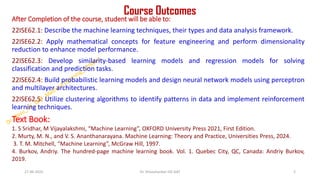 Course Outcomes
After Completion of the course, student will be able to:
22ISE62.1: Describe the machine learning techniques, their types and data analysis framework.
22ISE62.2: Apply mathematical concepts for feature engineering and perform dimensionality
reduction to enhance model performance.
22ISE62.3: Develop similarity-based learning models and regression models for solving
classification and prediction tasks.
22ISE62.4: Build probabilistic learning models and design neural network models using perceptron
and multilayer architectures.
22ISE62.5: Utilize clustering algorithms to identify patterns in data and implement reinforcement
learning techniques.
Text Book:
1. S Sridhar, M Vijayalakshmi, “Machine Learning”, OXFORD University Press 2021, First Edition.
2. Murty, M. N., and V. S. Ananthanarayana. Machine Learning: Theory and Practice, Universities Press, 2024.
3. T. M. Mitchell, “Machine Learning”, McGraw Hill, 1997.
4. Burkov, Andriy. The hundred-page machine learning book. Vol. 1. Quebec City, QC, Canada: Andriy Burkov,
2019.
27-06-2025 2
Dr. Shivashankar-ISE-GAT
 