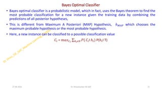 Bayes Optimal Classifier
• Bayes optimal classifier is a probabilistic model, which in fact, uses the Bayes theorem to find the
most probable classification for a new instance given the training data by combining the
predictions of all posterior hypotheses,
• This is different from Maximum A Posteriori (MAP) Hypothesis, ℎ𝑀𝐴𝑃 which chooses the
maximum probable hypothesis or the most probable hypothesis.
• Here, a new instance can be classified to a possible classification value
𝐶𝑖 = 𝑚𝑎𝑥𝐶𝑖
σℎ𝑖𝜖𝐻 𝑃( 𝐶𝑖I ℎ𝑖) P(ℎ𝑖I T)
27-06-2025 21
Dr. Shivashankar-ISE-GAT
 