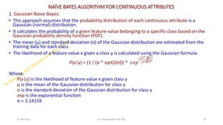 NAÏVE BAYES ALGORITHM FOR CONTINUOUS ATTRIBUTES
1. Gaussian Naive Bayes:
• This approach assumes that the probability distribution of each continuous attribute is a
Gaussian (normal) distribution.
• It calculates the probability of a given feature value belonging to a specific class based on the
Gaussian probability density function (PDF).
• The mean (μ) and standard deviation (σ) of the Gaussian distribution are estimated from the
training data for each class.
• The likelihood of a feature value x given a class y is calculated using the Gaussian formula:
P(x|y) = (1 / (σ * sqrt(2π))) * 𝑒𝑥𝑝
(
(𝑥− μ)2
(2∗σ)2
Where:
P(x|y) is the likelihood of feature value x given class y
μ is the mean of the Gaussian distribution for class y
σ is the standard deviation of the Gaussian distribution for class y
exp is the exponential function
π = 3.14159
27-06-2025 23
Dr. Shivashankar-ISE-GAT
 