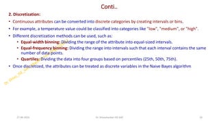 Conti..
2. Discretization:
• Continuous attributes can be converted into discrete categories by creating intervals or bins.
• For example, a temperature value could be classified into categories like "low", "medium", or "high".
• Different discretization methods can be used, such as:
• Equal-width binning: Dividing the range of the attribute into equal-sized intervals.
• Equal-frequency binning: Dividing the range into intervals such that each interval contains the same
number of data points.
• Quartiles: Dividing the data into four groups based on percentiles (25th, 50th, 75th).
• Once discretized, the attributes can be treated as discrete variables in the Naive Bayes algorithm
27-06-2025 24
Dr. Shivashankar-ISE-GAT
 