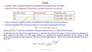Conti..
• Solution: Step 1: Compute the prior probability for the target feature ‘Job Offer’.
• Table 8.14: Prior Probability of Target Class Job Offer Classes No. of Instances
• Step 2: Compute Frequency matrix and Likelihood Probability for each of the feature.
• Gaussian distribution for continuous feature is calculated using the given formula,
P(𝑋𝑖 = 𝑥𝑘 𝐼 𝐶𝑗) = g(𝑥𝑘, 𝜇𝑖𝑗𝜎𝑖𝑗)
where, 𝑋𝑖is the 𝑖𝑡ℎ continuous attribute in the given dataset and 𝑥𝑘 is a value of the attribute.
𝐶𝑗 denotes the j th class of the target feature. 𝜇𝑖𝑗 denotes the mean of the values of that continuous attribute 𝑋𝑖
with respect to the class j of the target feature. 𝜎𝑖𝑗 denotes the standard deviation of the values of that
continuous attribute 𝑋𝑖 with respect to the class j of the target feature. Hence, the normal distribution formula is
given as:
P(𝑋𝑖 = 𝑥𝑘 𝐼 𝐶𝑗) =
1
𝜎𝑖𝑗 2𝜋
𝑒
−
𝑥𝑘−𝜇𝑖𝑗
2
2𝜎𝑖𝑗
2
27-06-2025 26
Dr. Shivashankar-ISE-GAT
Job offer classes No. of instances Probability value
Yes 7 P (Job Offer = Yes) = 7/10
No 3 P (Job Offer = No) = 3/10
 