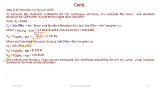 Conti..
Step 2(a): Consider the feature CGPA
To calculate the likelihood probability for this continuous attribute, first compute the mean and standard
deviation for CGPA with respect to the target class ‘Job Offer’.
Here, 𝑋𝑖 = CGPA
𝐶𝑗 = ‘Job Offer = Yes’ Mean and Standard Deviation for class ‘Job Offer = Yes’ are given as:
Mean = µCGPA − YES = (9.5+8.2+8.4+9.1+9.6+8.6+8.3)/7 = 8.814286
σij = σCGPA − YES =
𝑥𝑖−µ 2
𝑁−1
= 0.58146
Mean and Standard Deviation for class ‘Job Offer = No’ are given as:
Cj = ‘Job Offer = No’
µij = µCGPA − NO = 8.13333
σij = σCGPA − NO = 1.011599
Once Mean and Standard Deviation are computed, the likelihood probability for any test value using Gaussian
distribution formula can be calculated.
.
27-06-2025 27
Dr. Shivashankar-ISE-GAT
 