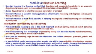 Module 4: Bayesian Learning
• Bayesian Learning is a learning method that describes and represents knowledge in an uncertain
domain and provides a way to reason about this knowledge using probability measure.
• It uses Bayes theorem to infer the unknown parameters of a model.
• Bayesian inference is useful in many applications which involve reasoning and diagnosis such as game
theory, medicine, etc.
• Bayesian inference is much more powerful in handling missing data and for estimating any uncertainty
in predictions.
Introduction to Probability-based Learning
• Probability-based learning is one of the most important practical learning methods which combines
prior knowledge or prior probabilities with observed data.
• Probabilistic learning uses the concept of probability theory that describes how to model randomness,
uncertainty, and noise to predict future events.
• It is a tool for modelling large datasets and uses Bayes rule to infer unknown quantities, predict and
learn from data.
• In a probabilistic model, randomness plays a major role which gives probability distribution a solution,
while in a deterministic model there is no randomness and hence it exhibits the same initial conditions
every time the model is run and is likely to get a single possible outcome as the solution.
27-06-2025 3
Dr. Shivashankar-ISE-GAT
 