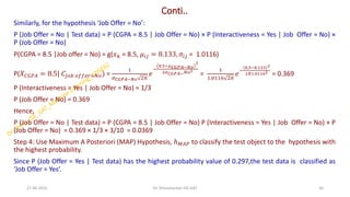 Conti..
Similarly, for the hypothesis ‘Job Offer = No’:
P (Job Offer = No | Test data) = P (CGPA = 8.5 | Job Offer = No) × P (Interactiveness = Yes | Job Offer = No) ×
P (Job Offer = No)
P(CGPA = 8.5 |Job offer = No) = g(𝑥𝑘 = 8.5, 𝜇𝑖𝑗 = 8.133, 𝜎𝑖𝑗 = 1.0116)
P(𝑋𝐶𝐺𝑃𝐴 = 8.5| 𝐶𝐽𝑜𝑏 𝑜𝑓𝑓𝑒𝑟=𝑁𝑜) =
1
𝜎𝐶𝐺𝑃𝐴−𝑁𝑜 2𝜋
𝑒
−
8.5−𝜇𝐶𝐺𝑃𝐴−𝑁𝑜
2
2𝜎𝐶𝐺𝑃𝐴−𝑁𝑜2
=
1
1.0116 2𝜋
𝑒
−
8.5−8.133 2
2𝑋1.01162
= 0.369
P (Interactiveness = Yes | Job Offer = No) = 1/3
P (Job Offer = No) = 0.369
Hence,
P (Job Offer = No | Test data) = P (CGPA = 8.5 | Job Offer = No) P (Interactiveness = Yes | Job Offer = No) × P
(Job Offer = No) = 0.369 × 1/3 × 3/10 = 0.0369
Step 4: Use Maximum A Posteriori (MAP) Hypothesis, ℎ𝑀𝐴𝑃 to classify the test object to the hypothesis with
the highest probability.
Since P (Job Offer = Yes | Test data) has the highest probability value of 0.297,the test data is classified as
‘Job Offer = Yes’.
27-06-2025 30
Dr. Shivashankar-ISE-GAT
 
