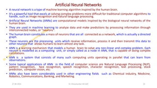 Artificial Neural Networks
• A neural network is a type of machine learning algorithm inspired by the human brain.
• It's a powerful tool that excels at solving complex problems more difficult for traditional computer algorithms to
handle, such as image recognition and natural language processing.
• Artificial Neural Networks (ANNs) are computational models inspired by the biological neural networks of the
human brain.
• They are used in machine learning to analyze data and make predictions by processing information through
interconnected nodes, or "neurons".
• The human brain constitutes a mass of neurons that are all connected as a network, which is actually a directed
graph.
• These neurons are the processing units which receive information, process it and then transmit this data to
other neurons that allows humans to learn almost any task.
• ANN is a learning mechanism that models a human brain to solve any non-linear and complex problem. Each
neuron is modelled as a computing unit, or simply called as a node in ANN, that is capable of doing complex
calculations.
• ANN is a system that consists of many such computing units operating in parallel that can learn from
observations.
• Some typical applications of ANN in the field of computer science are Natural Language Processing (NLP),
pattern recognition, face recognition, speech recognition, character recognition, text processing, stock
prediction, computer vision, etc.
• ANNs also have been considerably used in other engineering fields such as Chemical industry, Medicine,
Robotics, Communications, Banking, and Marketing.
27-06-2025 33
Dr. Shivashankar-ISE-GAT
 