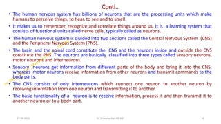Conti..
• The human nervous system has billions of neurons that are the processing units which make
humans to perceive things, to hear, to see and to smell.
• It makes us to remember, recognize and correlate things around us. It is a learning system that
consists of functional units called nerve cells, typically called as neurons.
• The human nervous system is divided into two sections called the Central Nervous System (CNS)
and the Peripheral Nervous System (PNS).
• The brain and the spinal cord constitute the CNS and the neurons inside and outside the CNS
constitute the PNS. The neurons are basically classified into three types called sensory neurons,
motor neurons and interneurons.
• Sensory neurons get information from different parts of the body and bring it into the CNS,
whereas motor neurons receive information from other neurons and transmit commands to the
body parts.
• The CNS consists of only interneurons which connect one neuron to another neuron by
receiving information from one neuron and transmitting it to another.
• The basic functionality of a neuron is to receive information, process it and then transmit it to
another neuron or to a body part.
27-06-2025 34
Dr. Shivashankar-ISE-GAT
 