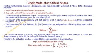 Simple Model of an Artificial Neuron
The first mathematical model of a biological neuron was designed by McCulloch & Pitts in 1943. It includes
two steps:
1. It receives weighted inputs from other neurons
2. It operates with a threshold function or activation function
• The received inputs are computed as a weighted sum which is given to the activation function and if the
sum exceeds the threshold value the neuron gets fired.
• The neuron is the basic processing unit that receives a set of inputs 𝑥1, 𝑥2, 𝑥3,… 𝑥𝑛and their associated
weights 𝑤1, 𝑤2, 𝑤3,…. 𝑤𝑛.
• The Summation function ‘Net-sum’ Eq. (10.1) computes the weighted sum of the inputs received by the
neuron.
𝑁𝑒𝑡𝑆𝑢𝑚 = ෍
𝑖=1
𝑛
𝑥𝑖𝑤𝑖
The activation function is a binary step function which outputs a value 1 if the Net-sum is above the
threshold value q, and a 0 if the Net-sum is below the threshold value q.
Therefore, the activation function is applied to Net-sum as shown in below equation.
f(x) = Activation function (Net - sum)
Then, output of a neuron 𝛾 = ቊ
1 𝑖𝑓 𝑓 𝑥 ≥ 𝜃
0 𝑖𝑓 𝑓 𝑥 < 𝜃
27-06-2025 37
Dr. Shivashankar-ISE-GAT
 