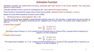 Activation Function
Activation functions are mathematical functions associated with each neuron in the neural network that map input
signals to output signals.
It decides whether to fire a neuron or not based on the input signals the neuron receives.
These functions normalize the output value of each neuron either between 0 and 1 or between -1 and +1.
Below are some of the activation functions used in ANNs:
1. Identity Function or Linear Function f(x) = x ∀x
The value of f(x) increases linearly or proportionally with the value of x. This function is useful when we do not want to
apply any threshold. The output would be just the weighted sum of input values. The output value ranges between -∞
and +∞.
2. Binary Step Function:
f(x)= ቊ
1 𝑖𝑓 𝑓 𝑥 ≥ 𝜃
0 𝑖𝑓 𝑓 𝑥 < 𝜃
The output value is binary, i.e., 0 or 1 based on the threshold value q. If value of f(x) is greater than or equal to q, it
outputs 1 or else it outputs 0.
3. Bipolar Step Function:
f(x)= ቊ
1 𝑖𝑓 𝑓 𝑥 ≥ 𝜃
0 𝑖𝑓 𝑓 𝑥 < 𝜃
The output value is bipolar, i.e., +1 or -1 based on the threshold value q. If value of f(x) is greater than or equal to q, it
outputs +1 or else it outputs -1.
.
27-06-2025 39
Dr. Shivashankar-ISE-GAT
 