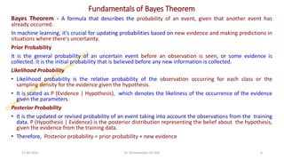 Fundamentals of Bayes Theorem
Bayes Theorem - A formula that describes the probability of an event, given that another event has
already occurred.
In machine learning, it's crucial for updating probabilities based on new evidence and making predictions in
situations where there's uncertainty.
Prior Probability
It is the general probability of an uncertain event before an observation is seen, or some evidence is
collected. It is the initial probability that is believed before any new information is collected.
Likelihood Probability
• Likelihood probability is the relative probability of the observation occurring for each class or the
sampling density for the evidence given the hypothesis.
• It is stated as P (Evidence | Hypothesis), which denotes the likeliness of the occurrence of the evidence
given the parameters.
Posterior Probability
• It is the updated or revised probability of an event taking into account the observations from the training
data. P (Hypothesis | Evidence) is the posterior distribution representing the belief about the hypothesis,
given the evidence from the training data.
• Therefore, Posterior probability = prior probability + new evidence
27-06-2025 4
Dr. Shivashankar-ISE-GAT
 