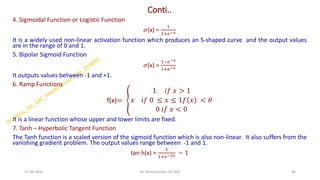 Conti..
4. Sigmoidal Function or Logistic Function
𝜎(x) =
1
1+𝑒−𝑥
It is a widely used non-linear activation function which produces an S-shaped curve and the output values
are in the range of 0 and 1.
5. Bipolar Sigmoid Function
𝜎(x) =
1−𝑒−𝑥
1+𝑒−𝑥
It outputs values between -1 and +1.
6. Ramp Functions
f(x)= ൞
1 𝑖𝑓 𝑥 > 1
𝑥 𝑖𝑓 0 ≤ 𝑥 ≤ 1𝑓 𝑥 < 𝜃
0 𝑖𝑓 𝑥 < 0
It is a linear function whose upper and lower limits are fixed.
7. Tanh – Hyperbolic Tangent Function
The Tanh function is a scaled version of the sigmoid function which is also non-linear. It also suffers from the
vanishing gradient problem. The output values range between -1 and 1.
tan h(x) =
1
1+𝑒−2𝑥 − 1
27-06-2025 40
Dr. Shivashankar-ISE-GAT
 