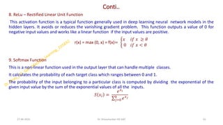 Conti..
8. ReLu – Rectified Linear Unit Function
This activation function is a typical function generally used in deep learning neural network models in the
hidden layers. It avoids or reduces the vanishing gradient problem. This function outputs a value of 0 for
negative input values and works like a linear function if the input values are positive.
r(x) = max (0, x) = f(x)= ቊ
𝑥 𝑖𝑓 𝑥 ≥ 𝜃
0 𝑖𝑓 𝑥 < 𝜃
9. Softmax Function
This is a non-linear function used in the output layer that can handle multiple classes.
It calculates the probability of each target class which ranges between 0 and 1.
The probability of the input belonging to a particular class is computed by dividing the exponential of the
given input value by the sum of the exponential values of all the inputs.
𝑆 𝑥𝑖 =
𝑒𝑥𝑖
σ𝑗=0
𝑘
𝑒𝑥𝑗
27-06-2025 41
Dr. Shivashankar-ISE-GAT
 