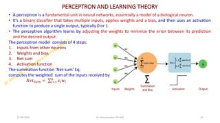 PERCEPTRON AND LEARNING THEORY
• A perceptron is a fundamental unit in neural networks, essentially a model of a biological neuron.
• It's a binary classifier that takes multiple inputs, applies weights and a bias, and then uses an activation
function to produce a single output, typically 0 or 1.
• The perceptron algorithm learns by adjusting the weights to minimize the error between its prediction
and the desired output.
The perceptron model consists of 4 steps:
1. Inputs from other neurons
2. Weights and bias
3. Net sum
4. Activation function
The summation function ‘Net-sum’ Eq.
computes the weighted sum of the inputs received by the neuron.
𝑁𝑒𝑡𝑆𝑢𝑚 = σ𝑖=1
𝑛
𝑥𝑖𝑤𝑖
27-06-2025 42
Dr. Shivashankar-ISE-GAT
 