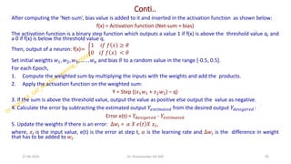 Conti..
After computing the ‘Net-sum’, bias value is added to it and inserted in the activation function as shown below:
f(x) = Activation function (Net-sum + bias)
The activation function is a binary step function which outputs a value 1 if f(x) is above the threshold value q, and
a 0 if f(x) is below the threshold value q.
Then, output of a neuron: f(x)= ቊ
1 𝑖𝑓 𝑓 𝑥 ≥ 𝜃
0 𝑖𝑓 𝑓 𝑥 < 𝜃
Set initial weights 𝑤1, 𝑤2, 𝑤3, … . . 𝑤𝑛 and bias 𝜃 to a random value in the range [-0.5, 0.5].
For each Epoch,
1. Compute the weighted sum by multiplying the inputs with the weights and add the products.
2. Apply the activation function on the weighted sum:
Y = Step ((𝑥1𝑤1 + 𝑥2𝑤2) – q)
3. If the sum is above the threshold value, output the value as positive else output the value as negative.
4. Calculate the error by subtracting the estimated output 𝑌𝑒𝑠𝑡𝑖𝑚𝑎𝑡𝑒𝑑 from the desired output 𝑌𝑑𝑒𝑠𝑖𝑔𝑒𝑟𝑒𝑑:
Error e(t) = 𝑌𝑑𝑒𝑠𝑖𝑔𝑒𝑟𝑒𝑑 - 𝑌𝑒𝑠𝑡𝑖𝑚𝑎𝑡𝑒𝑑
5. Update the weights if there is an error: ∆𝑤𝑖 = 𝛼 𝑋 𝑒 𝑡 𝑋 𝑥𝑖,
where, 𝑥𝑖 is the input value, e(t) is the error at step t, 𝛼 is the learning rate and ∆𝑤𝑖 is the difference in weight
that has to be added to 𝑤𝑖.
27-06-2025 43
Dr. Shivashankar-ISE-GAT
 