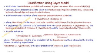 Classification Using Bayes Model
• It calculates the conditional probability of an event A given that event B has occurred (P(A|B)).
• Generally, Bayes theorem is used to select the most probable hypothesis from data, considering
both prior knowledge and posterior distributions.
• It is based on the calculation of the posterior probability and is stated as:
P (Hypothesis h | Evidence E)
• where, Hypothesis h is the target class to be classified and Evidence E is the given test instance.
• P (Hypothesis h| Evidence E) is calculated from the prior probability P (Hypothesis h), the
likelihood probability P (Evidence E |Hypothesis h) and the marginal probability P (Evidence E).
• It can be written as:
P (Hypothesis h | Evidence E) =
𝑃 𝐸𝑣𝑖𝑑𝑒𝑛𝑐𝑒 E|𝐻𝑦𝑝𝑜𝑡ℎ𝑒𝑠𝑖𝑠 ℎ 𝑃(𝐻𝑦𝑝𝑜𝑡ℎ𝑒𝑠𝑖𝑠 ℎ)
𝑃(𝐸𝑣𝑖𝑑𝑒𝑛𝑐𝑒 𝐸)
where, P (Hypothesis h) is the prior probability of the hypothesis h without observing the training
data or considering any evidence.
P (Evidence E | Hypothesis h) is the prior probability of Evidence E given Hypothesis h.
27-06-2025 5
Dr. Shivashankar-ISE-GAT
 