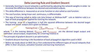 Delta Learning Rule and Gradient Descent
• Generally, learning in neural networks is performed by adjusting the network weights in order to
minimize the difference between the desired and estimated outputs.
• This delta difference is measured as an error function or also called as cost function.
• The cost function, being linear and continuous, is differentiable.
• This way of learning called as delta rule (also known as Widrow-Hoff” rule or Adaline rule) is a
type of back propagation applied for training the network.
• The training error of a hypothesis is half the squared difference between the desired target
output and actual output and is given as follows:
Training Error =
1
2
σ𝑑𝑒𝑇 𝑂𝑑𝑒𝑠𝑖𝑟𝑒𝑑 − 𝑂𝑒𝑠𝑡𝑖𝑚𝑎𝑡𝑒𝑑
2
where, T is the training dataset, 𝑂𝑑𝑒𝑠𝑖𝑟𝑒𝑑 and 𝑂𝑒𝑠𝑡𝑖𝑚𝑎𝑡𝑒𝑑 are the desired target output and
estimated actual output, respectively, for a training instance d.
The principle of gradient descent is an optimization.
• Gradient descent learning is the foundation of back propagation algorithm used in MLP.
• Before we study about an MLP, let us first understand the different types of neural networks that
differ in their structure, activation function and learning mechanism.
27-06-2025 51
Dr. Shivashankar-ISE-GAT
 