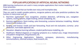 POPULAR APPLICATIONS OF ARTIFICIAL NEURAL NETWORKS
ANN learning mechanisms are used in many complex applications that involve modelling of non-
linear processes.
ANN is a useful model that can handle even noisy and incomplete data.
They are used to model complex patterns, recognize patterns and solve prediction problems like
humans in many areas such as:
1. Real-time applications: Face recognition, emotion detection, self-driving cars, navigation
systems, routing systems, target tracking, vehicle scheduling, etc.
2. Business applications: Stock trading, sales forecasting, customer behaviour modelling, Market
research and analysis, etc.
3. Banking and Finance: Credit and loan forecasting, fraud and risk evaluation, currency price
prediction, real-estate appraisal, etc.
4. Education: Adaptive learning software, student performance modelling, etc.
5. Healthcare: Medical diagnosis or mapping symptoms to a medical case, image interpretation
and pattern recognition, drug discovery, etc.
6. Other Engineering Applications: Robotics, aerospace, electronics, manufacturing,
communications, chemical analysis, food research, etc.
27-06-2025 56
Dr. Shivashankar-ISE-GAT
 