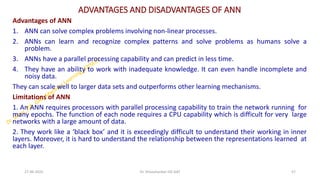 ADVANTAGES AND DISADVANTAGES OF ANN
Advantages of ANN
1. ANN can solve complex problems involving non-linear processes.
2. ANNs can learn and recognize complex patterns and solve problems as humans solve a
problem.
3. ANNs have a parallel processing capability and can predict in less time.
4. They have an ability to work with inadequate knowledge. It can even handle incomplete and
noisy data.
They can scale well to larger data sets and outperforms other learning mechanisms.
Limitations of ANN
1. An ANN requires processors with parallel processing capability to train the network running for
many epochs. The function of each node requires a CPU capability which is difficult for very large
networks with a large amount of data.
2. They work like a ‘black box’ and it is exceedingly difficult to understand their working in inner
layers. Moreover, it is hard to understand the relationship between the representations learned at
each layer.
27-06-2025 57
Dr. Shivashankar-ISE-GAT
 