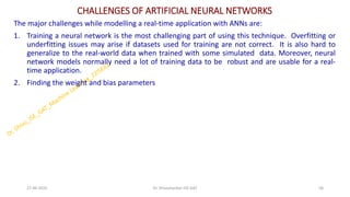 CHALLENGES OF ARTIFICIAL NEURAL NETWORKS
The major challenges while modelling a real-time application with ANNs are:
1. Training a neural network is the most challenging part of using this technique. Overfitting or
underfitting issues may arise if datasets used for training are not correct. It is also hard to
generalize to the real-world data when trained with some simulated data. Moreover, neural
network models normally need a lot of training data to be robust and are usable for a real-
time application.
2. Finding the weight and bias parameters
27-06-2025 58
Dr. Shivashankar-ISE-GAT
 