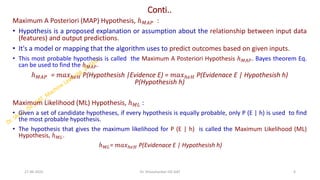 Conti..
Maximum A Posteriori (MAP) Hypothesis, ℎ𝑀𝐴𝑃 :
• Hypothesis is a proposed explanation or assumption about the relationship between input data
(features) and output predictions.
• It's a model or mapping that the algorithm uses to predict outcomes based on given inputs.
• This most probable hypothesis is called the Maximum A Posteriori Hypothesis ℎ𝑀𝐴𝑃. Bayes theorem Eq.
can be used to find the ℎ𝑀𝐴𝑃.
ℎ𝑀𝐴𝑃 = 𝑚𝑎𝑥ℎ𝜖𝐻 P(Hypothesish |Evidence E) = 𝑚𝑎𝑥ℎ𝜖𝐻 P(Evidenace E | Hypothesish h)
P(Hypothesish h)
Maximum Likelihood (ML) Hypothesis, ℎ𝑀𝐿 :
• Given a set of candidate hypotheses, if every hypothesis is equally probable, only P (E | h) is used to find
the most probable hypothesis.
• The hypothesis that gives the maximum likelihood for P (E | h) is called the Maximum Likelihood (ML)
Hypothesis, ℎ𝑀𝐿.
ℎ𝑀𝐿= 𝑚𝑎𝑥ℎ𝜖𝐻 P(Evidenace E | Hypothesish h)
27-06-2025 6
Dr. Shivashankar-ISE-GAT
 