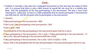 Conti..
• Problem 2: Consider a boy who has a volleyball tournament on the next day, but today he feels
sick. It is unusual that there is only a 40% chance he would fall sick since he is a healthy boy.
Now, find the probability of the boy participating in the tournament. The boy is very much
interested in volley ball, so there is a 90% probability that he would participate in tournaments
and 20% that he will fall sick given that he participates in the tournament.
• Solution:
P (Boy participating in the tournament) = 90%
P (He is sick | Boy participating in the tournament) = 20%
P (He is Sick) = 40%
The probability of the boy participating in the tournament given that he is sick is:
P (Boy participating in the tournament | He is sick) = P (Boy participating in the tournament) × P
(He is sick | Boy participating in the tournament)/P (He is Sick)
P (Boy participating in the tournament | He is sick) = (0.9 × 0.2)/0.4 = 0.45
Hence, 45% is the probability that the boy will participate in the tournament given that he is sick.
27-06-2025 8
Dr. Shivashankar-ISE-GAT
 